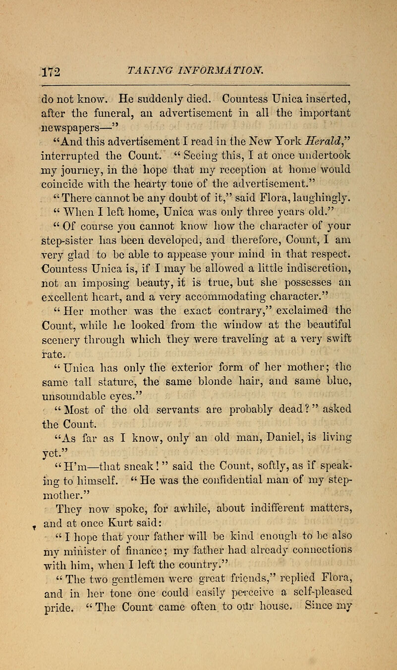 do not know. He suddenly died. Countess Unica inserted, after the funeral, an advertisement in all the important newspapers— And this advertisement I read in the New York Herald interrupted the Count.  Seeing this, I at once undertook my journey, in the hope that my reception at home would coincide with the hearty tone of the advertisement.  There cannot be any doubt of it, said Flora, laughingly.  When I left home, Unica was only three years old.  Of course you cannot know how the character of your step-sister has been developed, and therefore, Count, I am very glad to be able to appease your mind in that respect. Countess Unica is, if I may be allowed a little indiscretion, not an imposing beauty, it is true, but she possesses an excellent heart, and a very accommodating character.  Her mother was the exact contrary, exclaimed the Count, while he looked from the window at the beautiful scenery through which they were traveling at a very swift rate. Unica has only the exterior form of her mother; the same tall stature, the same blonde hair, and same blue, unsound able eyes. Most of the old servants are probably dead? asked the Count. As far as I know, only an old man, Daniel, is living yet.  H'm—that sneak!  said the Count, softly, as if speak- ing to himself.  He was the confidential man of my step- mother. They now spoke, for awhile, about indifferent matters, and at once Kurt said:  I hope that your father will be kind enough to be also my minister of finance; my father had already connections with him, when I left the country.  The two gentlemen were great friends, replied Flora, and in her tone one could easily perceive a sclf-plcascd pride.  The Count came often to our house. Since my