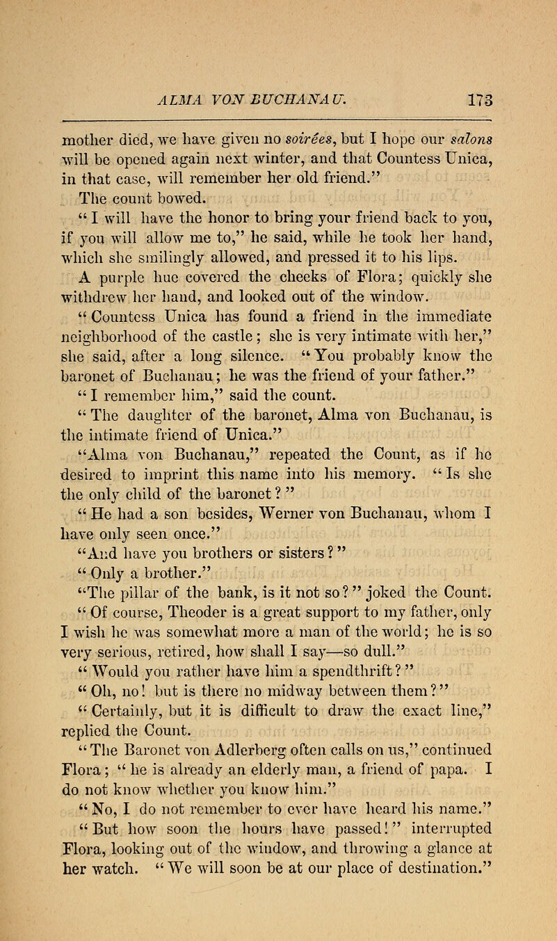 mother died, we have given no soirees, but I hope our salons will be opened again next winter, and that Countess Unica, in that case, will remember her old friend. The count bowed.  I will have the honor to bring your friend back to you, if you will allow me to, he said, while he took her hand, which she smilingly allowed, and pressed it to his lips. A purple hue covered the cheeks of Flora; quickly she withdrew her hand, and looked out of the window.  Countess Unica has found a friend in the immediate neighborhood of the castle; she is very intimate with her, she said, after a long silence.  You probably know the baronet of Buchanau; he was the friend of your father.  I remember him, said the count.  The daughter of the baronet, Alma von Buchanau, is the intimate friend of Unica. Alma von Buchanau, repeated the Count, as if ho desired to imprint this name into his memory.  Is she the only child of the baronet ?   He had a son besides, Werner von Buchanau, whom I have only seen once. And have you brothers or sisters ?   Only a brother. The pillar of the bank, is it not so?  joked the Count.  Of course, Theoder is a great support to my father, only I wish he was somewhat more a man of the world; he is so very serious, retired, how shall I say—so dull.  Would you rather have him a spendthrift?  Oh, no! but is there no midway between them?  Certainly, but it is difficult to draw the exact line, replied the Count. The Baronet von Adlerberg often calls on us, continued Flora ;  he is already an elderly man, a friend of papa. I do not know whether you know him.  No, I do not remember to ever have heard his name. But how soon the hours have passed! interrupted Flora, looking out of the window, and throwing a glance at her watch.  We will soon be at our place of destination.