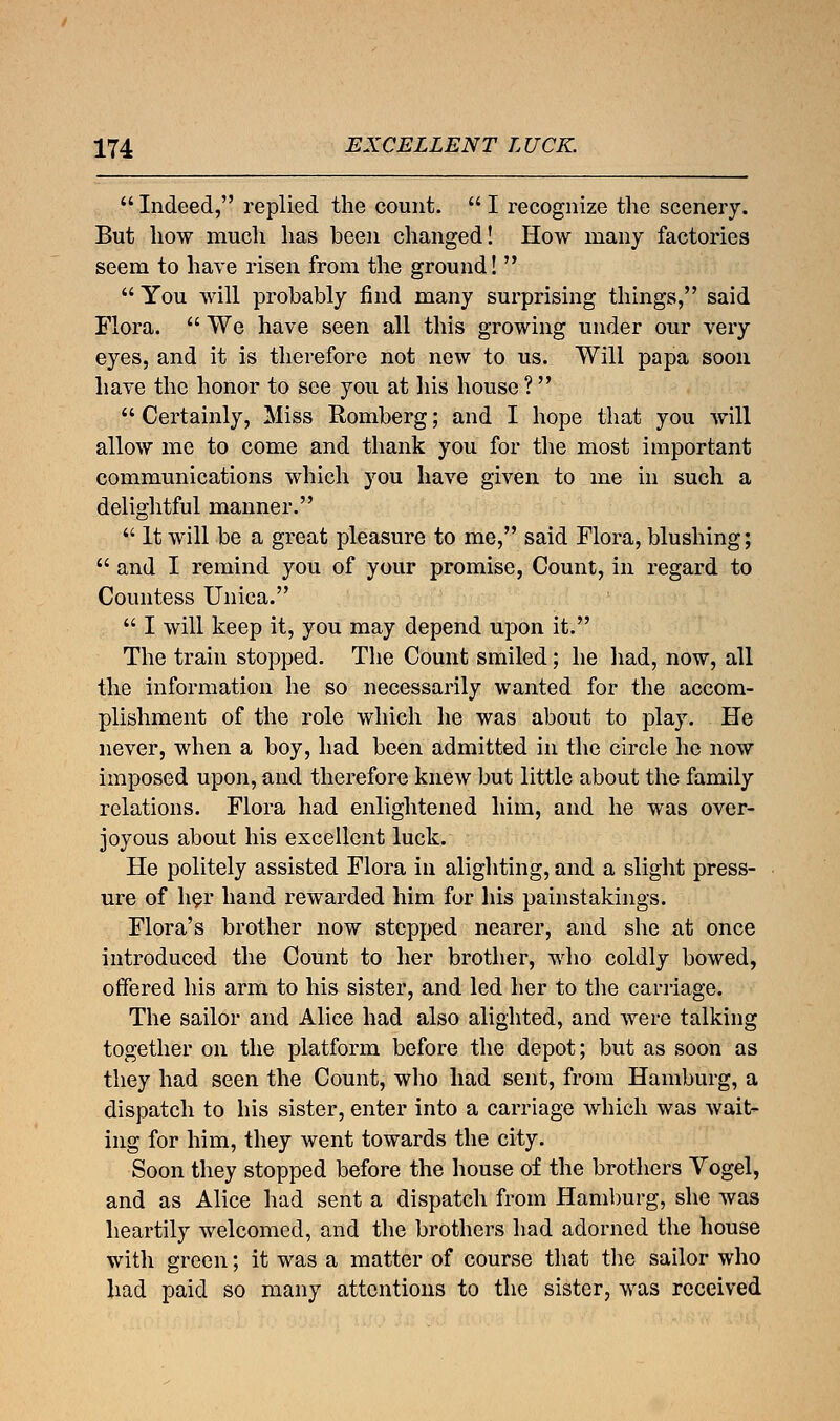  Indeed, replied the count.  I recognize the scenery. But how much has been changed! How many factories seem to have risen from the ground!  You will probably find many surprising things, said Flora.  We have seen all this growing under our very eyes, and it is therefore not new to us. Will papa soon have the honor to see you at his house ?  Certainly, Miss Romberg; and I hope that you will allow me to come and thank you for the most important communications which you have given to me in such a delightful manner.  It will be a great pleasure to me, said Flora, blushing;  and I remind you of your promise, Count, in regard to Countess Unica.  I will keep it, you may depend upon it. The train stopped. The Count smiled; he had, now, all the information he so necessarily wanted for the accom- plishment of the role which he was about to play. He never, when a boy, had been admitted in the circle he now imposed upon, and therefore knew but little about the family relations. Flora had enlightened him, and he was over- joyous about his excellent luck. He politely assisted Flora in alighting, and a slight press- ure of her hand rewarded him for his painstakings. Flora's brother now stepped nearer, and she at once introduced the Count to her brother, who coldly bowed, offered his arm to his sister, and led her to the carriage. The sailor and Alice had also alighted, and were talking together on the platform before the depot; but as soon as they had seen the Count, who had sent, from Hamburg, a dispatch to his sister, enter into a carriage which was wait- ing for him, they went towards the city. Soon they stopped before the house of the brothers Vogel, and as Alice had sent a dispatch from Hamburg, she was heartily welcomed, and the brothers had adorned the house with green; it was a matter of course that the sailor who had paid so many attentions to the sister, was received