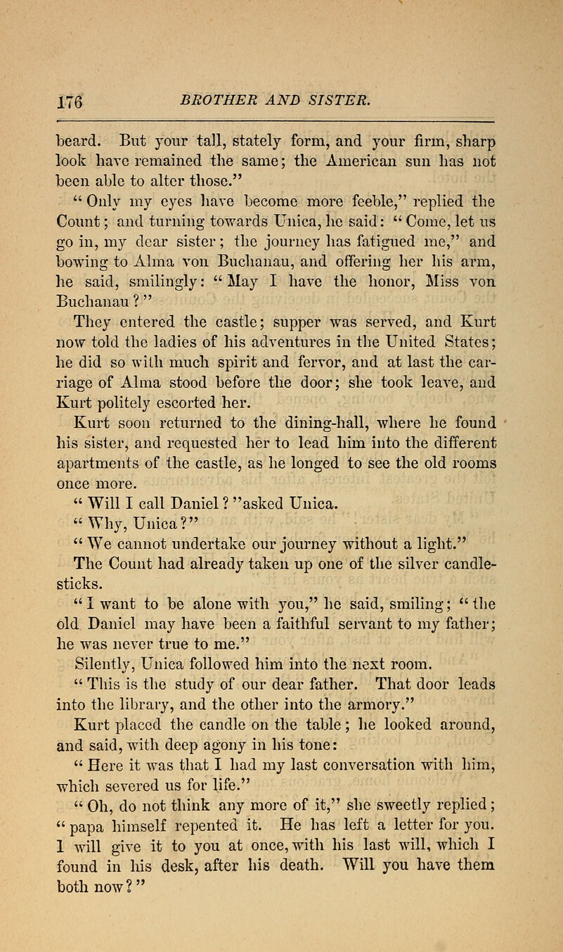 beard. But your tall, stately form, and your firm, sharp look have remained the same; the American sun has not been able to alter those.  Only my eyes have become more feeble, replied the Count; and turning towards Unica, he said:  Come, let us go in, my clear sister; the journey has fatigued me, and bowing to Alma von Buchanau, and offering her his arm, he said, smilingly:  May I have the honor, Miss von Buchanau ? They entered the castle; supper was served, and Kurt now told the ladies of his adventures in the United States; he did so with much spirit and fervor, and at last the car- riage of Alma stood before the door; she took leave, and Kurt politely escorted her. Kurt soon returned to the dining-hall, where he found his sister, and requested her to lead him into the different apartments of the castle, as he longed to see the old rooms once more.  Will I call Daniel ? asked Unica. Why, Unica? We cannot undertake our journey without a light. The Count had already taken up one of the silver candle- sticks. I want to be alone with you, he said, smiling; the old Daniel may have been a faithful servant to my father; he was never true to me. Silently, Unica followed him into the next room.  This is the study of our dear father. That door leads into the library, and the other into the armory. Kurt placed the candle on the table; he looked around, and said, with deep agony in his tone:  Here it was that I had my last conversation with him, which severed us for life.  Oh, do not think any more of it, she sweetly replied;  papa himself repented it. He has left a letter for you. 1 will give it to you at once, with his last will, which I found in his desk, after his death. Will you have them both now? 