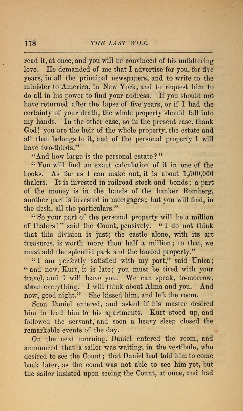 read it, at once, and you will be convinced of his unfaltering love. He demanded of me that I advertise for you, for five years, in all the principal newspapers, and to write to the minister to America, in New York, and to request him to do all in his power to find your address. If you should not have returned after the lapse of five years, or if I had the certainty of your death, the whole property should fall into my hands. In the other case, so in the present case, thank God! you are the heir of the whole property, the estate and all that belongs to it, and of the personal property I will have two-thirds. And how large is the personal estate ?   You will find an exact calculation of it in one of the books. As far as I can make out, it is about 1,500,000 thalers. It is invested in railroad stock and bonds; a part of the money is in the hands of the banker Romberg, another part is invested in mortgages; but you will find, in the desk, all the particulars.  So your part of the personal property will be a million of thalers!  said the Count, pensively.  I do not think that this division is just; the castle alone, with its art treasures, is worth more than half a million; to that, we must add the splendid park and the landed property. I am perfectly satisfied with my part, said Unica;  and now, Kurt, it is late; you must be tired with your travel, and I will leave you. We can speak, to-morrow, about everything. I will think about Alma and you. And now, good-night. She kissed him, and left the room. Soon Daniel entered, and asked if his master desired him to lead him to his apartments. Kurt stood up, and followed the servant, and soon a heavy sleep closed the remarkable events of the day. On the next morning, Daniel entered the room, and announced that a sailor was waiting, in the vestibule, who desired to see the Count; that Daniel had told him to come back later, as the count was not able to see him yet, but the sailor insisted upon seeing the Count, at once, and had