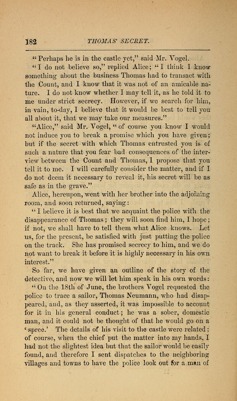  Perhaps he is in the castle yet, said Mr. Yogel. I do not believe so, replied Alice; I think I know something about the business Thomas had to transact with the Count, and I know that it was not of an amicable na- ture. I do not know whether I may tell it, as he told it to me under strict secrecy. However, if we search for him, in vain, to-day, I believe that it would be best to tell you all about it, that we may take our measures. Alice, said Mr. Vogel,  of course you know I would not induce you to break a promise which you have given; but if the secret with which Thomas entrusted you is of such a nature that you fear bad consequences of the inter- view between the Count and Thomas, 1 propose that you tell it to me. I will carefully consider the matter, and if I do not deem it necessary to reveal it, his secret will be as safe as in the grave. Alice, hereupon, went with her brother into the adjoining room, and soon returned, saying:  I believe it is best that we acquaint the police with the disappearance of Thomas ; they will soon find him, I hope; if not, we shall have to tell them what Alice knows. Let us, for the present, be satisfied with just putting the police on the track. She has promised secrecy to him, and we do not want to break it before it is highly necessary in his own interest. So far, we have given an outline of the story of the detective, and now we will let him speak in his own words:  On the 18th of June, the brothers Vogel requested the police to trace a sailor, Thomas Neumann, who had disap- peared, and, as they asserted, it was impossible to account for it in his general conduct; he was a sober, domestic man, and it could not be thought of that he would go on a ' spree.' The details of his visit to the castle were related ; of course, when the chief put the matter into my hands, I had not the slightest idea but that the sailor would be easily found, and therefore I sent dispatches to the neighboring villages and towns to have the police look out for a man of