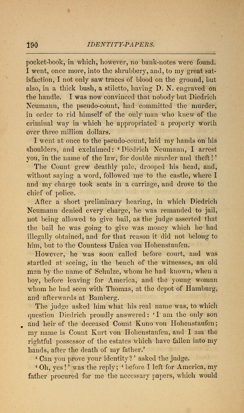 pocket-book, in which, however, no bank-notes were found. I went, once more, into the shrubbery, and, to my great sat- isfaction, I not only saw traces of blood on the ground, but also, in a thick bush, a stiletto, having D. N. engraved on the handle. I was now convinced that nobody but Dicdrich Neumann, the pseudo-count, had committed the murder, in order to rid himself of the only man who knew of the criminal way in which he appropriated a property worth over three million dollars. I went at once to the pseudo-count, laid my hands on his shoulders, and exclaimed: 'Dicdrich Neumann, I arrest you, in the name of the law, for double murder and theft!' The Count grew deathly pale, drooped his head, and, without saying a word, followed me to the castle, where I and my charge took seats in a carriage, and drove to the chief of police. After a short preliminary hearing, in which Diedrich Neumann denied every charge, he was remanded to jail, not being allowed to give bail, as the judge asserted that the bail he was going to give was money which he had illegally obtained, and for that reason it did not belong to him, but to the Countess Unica von Hohenstaufen. However, he was soon called before court, and was startled at seeing, in the bench of the witnesses, an old man by the name of Schulze, whom he had known, when a boy, before leaving for America, and the young woman whom he had seen with Thomas, at the depot of Hamburg, and afterwards at Bamberg. The judge asked him what his real name was, to which question Diedrich proudly answered: 'I am the only son and heir of the deceased Count Kuno von Hohenstaufen; my name is Count Kurt von Hohenstaufen, and I am the rightful possessor of the estates which have fallen into my hands, after the death of my father.' ' Can you prove your identity?' asked the judge. ' Oh, yes !' was the reply; ' before I left for America, my father procured for me the necessary papers, which would