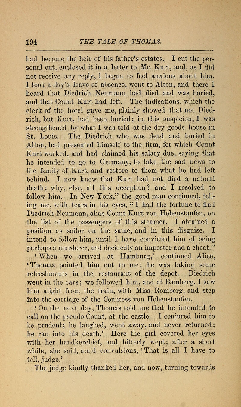 had become the heir of his father's estates. I cut the per- sonal out, enclosed it in a letter to Mr. Kurt, and, as I did not receive any reply, I began to feel anxious about him. I took a day's leave of absence, went to Alton, and there I heard that Diedrich Neumann had died and was buried, and that Count Kurt had left. The indications, which the clerk of the hotel gave me, plainly showed that not Died- rich, but Kurt, had been buried; in this suspicion, I was strengthened by what I was told at the dry goods house in St. Louis. The Diedrich who was dead and buried in Alton, had presented himself to the firm, for which Count Kurt worked, and had claimed his salary due, saying that he intended to go to Germany, to take the sad news to the family of Kurt, and restore to them what he had left behind. I now knew that Kurt had not died a natural death; why, else, all this deception? and I resolved to follow him. In New York, the good man continued, tell- ing me, with tears in his eyes,  I had the fortune to find Diedrich Neumann, alias Count Kurt von Hohenstaufen, on the list of the passengers of this steamer. I obtained a position as sailor on the same, and in this disguise. I intend to follow him, until I have convicted him of being perhaps a murderer, and decidedly an impostor and a cheat. ' When we arrived at Hamburg,' continued Alice, 'Thomas pointed him out to me; he was taking some refreshments in the. restaurant of the depot. Diedrich went in the cars; we followed him, and at Bamberg, I saw him alight from the train, with Miss Romberg, and step into the carriage of the Countess von Hohenstaufen. \ On the next day, Thomas told me that he intended to call on the pseudo-Count, at the castle. I conjured him to be prudent; he laughed, went away, and never returned; he ran into his death.' Here the girl covered her eyes with her handkerchief, and bitterly wept; after a short while, she said, amid convulsions, ' That is all I have to tell, judge.' The judge kindly thanked her, and now, turning towards