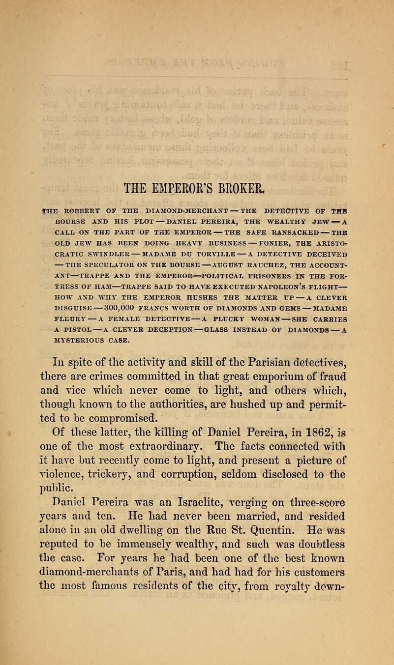 THE EMPEROR'S BROKER. THE ROBBERY OF THE DIAMOND-MERCHANT — THE DETECTIVE OF THB BOURSE AND HIS PLOT — DANIEL PEREIRA, THE WEALTHY JEW — A CALL ON THE PART OF THE EMPEROR — THE SAFE RANSACKED — THE OLD JEW HAS BEEN DOING HEAVY BUSINESS — FONIER, THE ARISTO- CRATIC SWINDLER — MADAME DU TORVILLE — A DETECTIVE DECEIVED — THE SPECULATOR ON THE BOURSE—AUGUST RAUCHEZ, THE ACCOUNT- ANT—TRAPPE AND THE EMPEROR—POLITICAL PRISONERS IN THE FOR- TRESS OF HAM—TRAPPE SAID TO HAVE EXECUTED NAPOLEON'S FLIGHT— HOW AND WHY THE EMPEROR nUSHES THE MATTER UP A CLEVER DISGUISE—300,000 FRANCS WORTH OF DIAMONDS AND GEMS — MADAME FLEURY — A FEMALE DETECTIVE — A PLUCKY WOMAN — SHE CARRIES A PISTOL — A CLEVER DECEPTION—GLASS INSTEAD OF DIAMONDS — A MYSTERIOUS CASE. Iii spite of the activity and skill of the Parisian detectives, there are crimes committed in that great emporium of fraud and vice which never come to light, and others which, though known to the authorities, are hushed up and permit- ted to be compromised. Of these latter, the killing of Daniel Pereira, in 1862, is one of the most extraordinary. The facts connected with it have but recently come to light, and present a picture of violence, trickery, and corruption, seldom disclosed to the public. Daniel Pereira was an Israelite, verging on three-score years and ten. He had never been married, and resided alone in an old dwelling on the Rue St. Quentin. He was reputed to be immensely wealthy, and such was doubtless the case. For years he had been one of the best known diamond-merchants of Paris, and had had for his customers the most famous residents of the city, from royalty down-