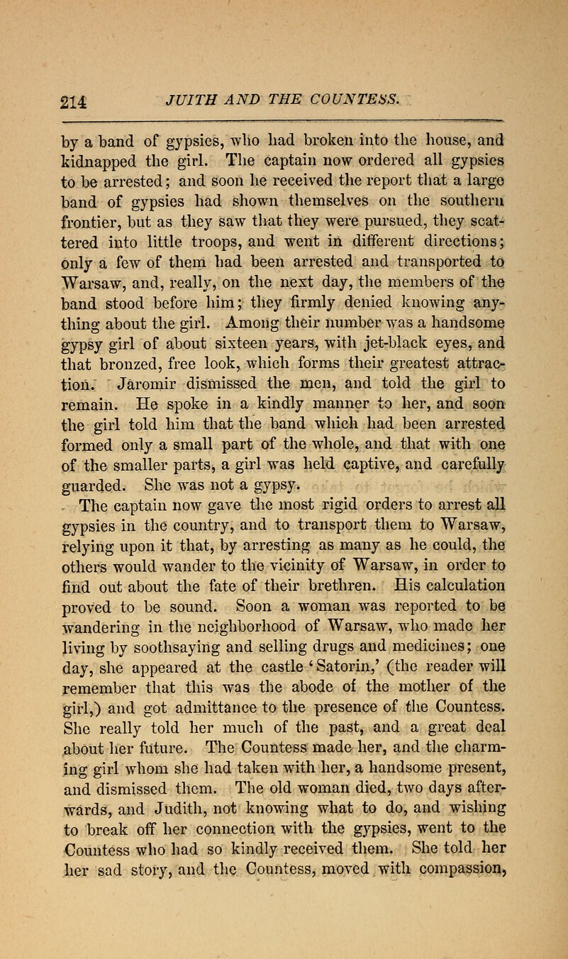 by a band of gypsies, who had broken into the house, and kidnapped the girl. The captain now ordered all gypsies to be arrested; and soon he received the report that a largo band of gypsies had shown themselves on the southern frontier, but as they saw that they were pursued, they scat- tered into little troops, and went in different directions; only a few of them had been arrested and transported to Warsaw, and, really, on the nest day, the members of the band stood before him; they firmly denied knowing any- thing about the girl. Among their number was a handsome gypsy girl of about sixteen years, with jet-black eyes, and that bronzed, free look, which forms their greatest attrac- tion. [ Jaromir dismissed the men, and told the girl to remain. He spoke in a kindly manner to her, and soon the girl told him that the band which had been arrested formed only a small part of the whole, and that with one of the smaller parts, a girl was held captive, and carefully guarded. She was not a gypsy. The captain now gave the most rigid orders to arrest all gypsies in the country, and to transport them to Warsaw, relying upon it that, by arresting as many as he could, the others would wander to the vicinity of Warsaw, in order to find out about the fate of their brethren. His calculation proved to be sound. Soon a woman was reported to be wandering in the neighborhood of Warsaw, who made her living by soothsaying and selling drugs and medicines; one day, she appeared at the castle ' Satorin,' (the reader will remember that this was the abode of the mother of the girl,) and got admittance to the presence of the Countess. She really told her much of the past, and a great deal about her future. The Countess made her, and the charm- ing girl whom she had taken with her, a handsome present, and dismissed them. The old woman died, two days after- wards, and Judith, not knowing what to do, and wishing to break off her connection with the gypsies, went to the Countess who had so kindly received them. She told her her sad story, and the Countess, moved with compassion,