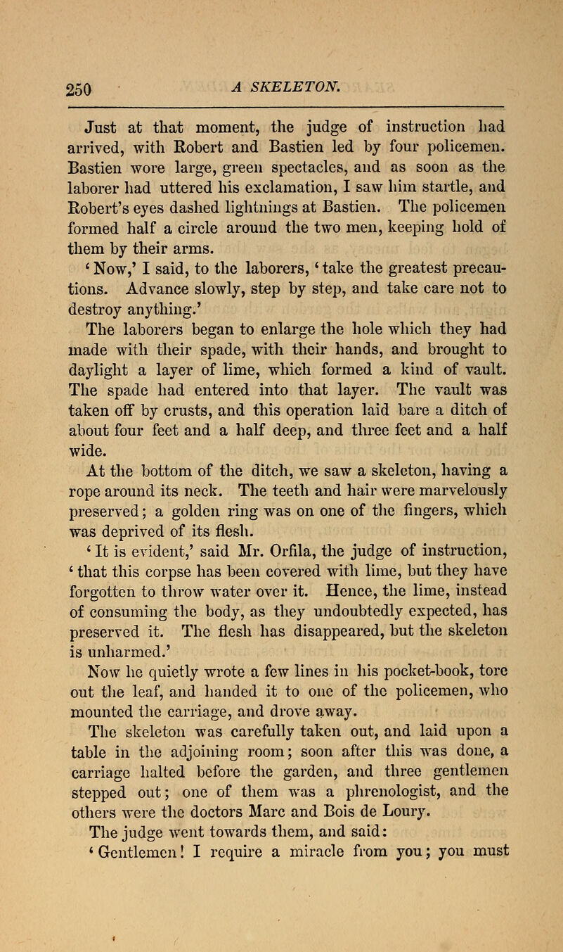 Just at that moment, the judge of instruction had arrived, with Robert and Bastien led by four policemen. Bastien wore large, green spectacles, and as soon as the laborer had uttered his exclamation, I saw him startle, and Robert's eyes dashed lightnings at Bastien. The policemen formed half a circle around the two men, keeping hold of them by their arms. ' Now,' I said, to the laborers,* take the greatest precau- tions. Advance slowly, step by step, and take care not to destroy anything.' The laborers began to enlarge the hole which they had made with their spade, with their hands, and brought to daylight a layer of lime, which formed a kind of vault. The spade had entered into that layer. The vault was taken off by crusts, and this operation laid bare a ditch of about four feet and a half deep, and three feet and a half wide. At the bottom of the ditch, we saw a skeleton, having a rope around its neck. The teeth and hair were marvelously preserved; a golden ring was on one of the ringers, which was deprived of its flesh. ' It is evident,' said Mr. Orfila, the judge of instruction, i that this corpse has been covered with lime, but they have forgotten to throw water over it. Hence, the lime, instead of consuming the body, as they undoubtedly expected, has preserved it. The flesh has disappeared, but the skeleton is unharmed.' Now he quietly wrote a few lines in his pocket-book, tore out the leaf, and handed it to one of the policemen, who mounted the carriage, and drove away. The skeleton was carefully taken out, and laid upon a table in the adjoining room; soon after this was done, a carriage halted before the garden, and three gentlemen stepped out; one of them was a phrenologist, and the others were the doctors Marc and Bois de Loury. The judge went towards them, and said: * Gentlemen! I require a miracle from you; you must