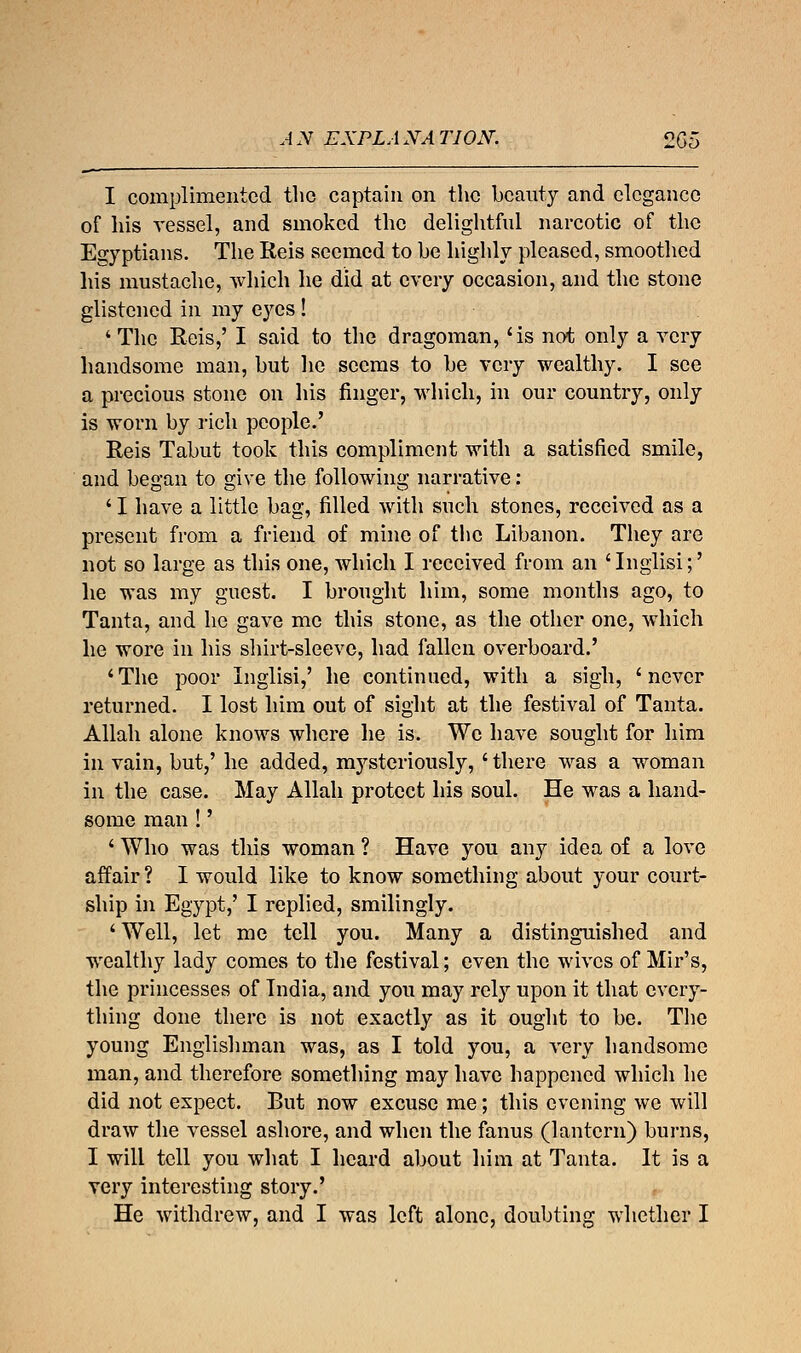 AN EXPLANATION. 2G5 I complimented the captain on the beauty and elegance of his vessel, and smoked the delightful narcotic of the Egyptians. The Reis seemed to be highly pleased, smoothed his mustache, which he did at every occasion, and the stone glistened in my eyes! ' The Reis,' I said to the dragoman, 'is not only a very handsome man, but he seems to be very wealthy. I see a precious stone on his finger, which, in our country, only is worn by rich people.' Reis Tabut took this compliment with a satisfied smile, and began to give the following narrative: ' I have a little bag, filled with such stones, received as a present from a friend of mine of the Libanon. They are not so large as this one, which I received from an 'Inglisi;' he was my guest. I brought him, some months ago, to Tanta, and he gave me this stone, as the other one, which he wore in his shirt-sleeve, had fallen overboard.' 'The poor Inglisi,' he continued, with a sigh, 'never returned. I lost him out of sight at the festival of Tanta. Allah alone knows where he is. We have sought for him in vain, but/ he added, mysteriously, 'there was a woman in the case. May Allah protect his soul. He was a hand- some man t' ' Who was this woman ? Have you any idea of a love affair ? I would like to know something about your court- ship in Egypt,' I replied, smilingly. ' Well, let me tell you. Many a distinguished and wealthy lady comes to the festival; even the wives of Mir's, the princesses of Tndia, and you may rely upon it that every- thing done there is not exactly as it ought to be. The young Englishman was, as I told you, a very handsome man, and therefore something may have happened which he did not expect. But now excuse me; this evening we will draw the vessel ashore, and when the fanus (lantern) burns, I will tell you what I heard about him at Tanta. It is a very interesting story.' He withdrew, and I was left alone, doubting whether I