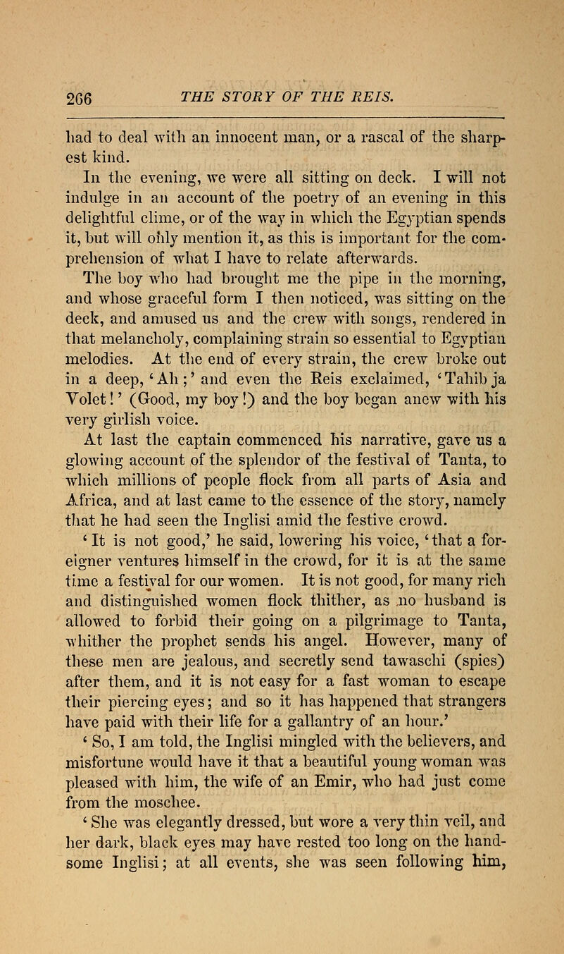 had to deal with an innocent man, or a rascal of the sharp- est kind. In the evening, we were all sitting on deck. I will not indulge in an account of the poetry of an evening in this delightful clime, or of the way in which the Egyptian spends it, but will oiily mention it, as this is important for the com- prehension of what I have to relate afterwards. The boy who had brought me the pipe in the morning, and whose graceful form I then noticed, was sitting on the deck, and amused us and the crew with songs, rendered in that melancholy, complaining strain so essential to Egyptian melodies. At the end of every strain, the crew broke out in a deep, 'Ah;' and even the Eeis exclaimed, 'Tahib ja Volet!' (Good, my boy !) and the boy began anew with his very girlish voice. At last the captain commenced his narrative, gave us a glowing account of the splendor of the festival of Tanta, to which millions of people flock from all parts of Asia and Africa, and at last came to the essence of the story, namely that he had seen the Inglisi amid the festive crowd. ' It is not good,' he said, lowering his voice, 'that a for- eigner ventures himself in the crowd, for it is at the same time a festival for our women. It is not good, for many rich and distinguished women flock thither, as ,no husband is allowed to forbid their going on a pilgrimage to Tanta, whither the prophet sends his angel. However, many of these men are jealous, and secretly send tawaschi (spies) after them, and it is not easy for a fast woman to escape their piercing eyes; and so it has happened that strangers have paid with their life for a gallantry of an hour.' ' So, I am told, the Inglisi mingled with the believers, and misfortune would have it that a beautiful young woman was pleased with him, the wife of an Emir, who had just come from the moschee. ' She was elegantly dressed, but wore a very thin veil, and her dark, black eyes may have rested too long on the hand- some Inglisi; at all events, she was seen following him,