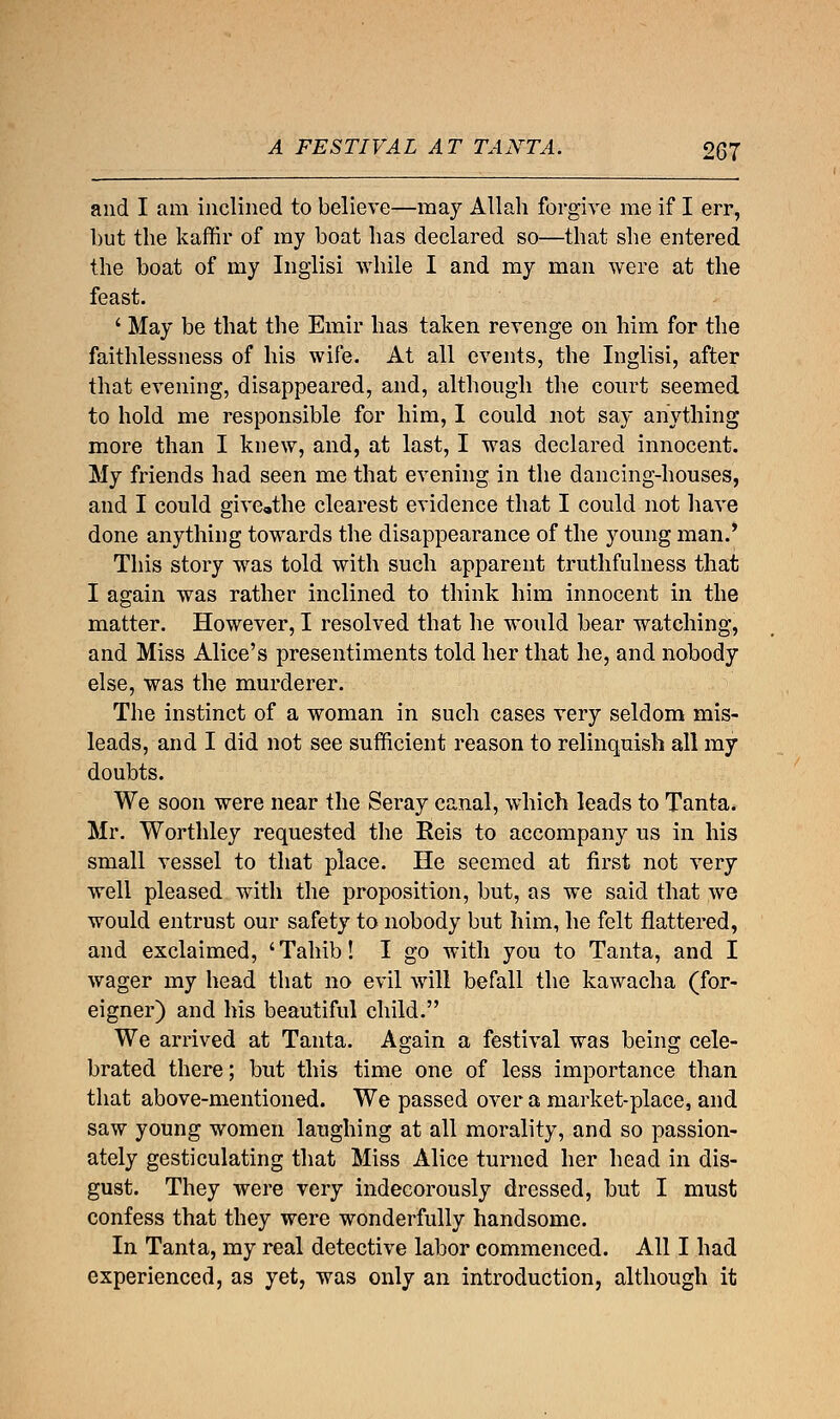 A FESTIVAL AT TANTA. £67 and I ai.ii inclined to believe—may Allah forgive me if I err, but the kaffir of my boat has declared so—that she entered the boat of my Inglisi while I and my man were at the feast. ' May be that the Emir has taken revenge on him for the faithlessness of his wife. At all events, the Inglisi, after that evening, disappeared, and, although the court seemed to hold me responsible for him, I could not say anything more than I knew, and, at last, I was declared innocent. My friends had seen me that evening in the dancing-houses, and I could giveathe clearest evidence that I could not have done anything towards the disappearance of the young man.' This story was told with such apparent truthfulness that I again was rather inclined to think him innocent in the matter. However, I resolved that he would bear watching, and Miss Alice's presentiments told her that he, and nobody else, was the murderer. The instinct of a woman in such cases very seldom mis- leads, and I did not see sufficient reason to relinquish all my doubts. We soon were near the Seray canal, which leads to Tanta. Mr. Worthley requested the Reis to accompany us in his small vessel to that place. He seemed at first not very well pleased with the proposition, but, as we said that we would entrust our safety to nobody but him, he felt flattered, and exclaimed, 'Tahib! I go with you to Tanta, and I wager my head that no evil will befall the kawacha (for- eigner) and his beautiful child. We arrived at Tanta. Again a festival was being cele- brated there; but this time one of less importance than that above-mentioned. We passed over a market-place, and saw young women laughing at all morality, and so passion- ately gesticulating that Miss Alice turned her head in dis- gust. They were very indecorously dressed, but I must confess that they were wonderfully handsome. In Tanta, my real detective labor commenced. All I had experienced, as yet, was only an introduction, although it