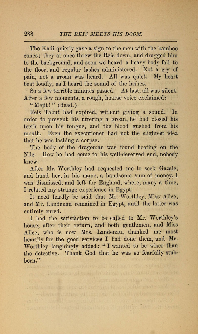 The Kadi quietly gave a sign to the men with the bamboo canes; they at once threw the Reis down, and dragged him to the background, and soon we heard a heavy body fall to the floor, and regular lashes administered. Not a cry of pain, not a groan was heard. All was quiet. My heart beat loudly, as I heard the sound of the lashes. So a few terrible minutes passed. At last, all was silent. After a few moments, a rough, hoarse voice exclaimed:  Mejit!  (dead.) Reis Tabut had expired, without giving a sound. In order to prevent his uttering a groan, he had closed his teeth upon his tongue, and the blood gushed from his mouth. Even the executioner had not the slightest idea that he was lashing a corpse. The body of the dragoman was found floating on the Nile. How he had come to his well-deserved end, nobody knew. After Mr. Worthley had requested me to seek Gazale, and hand her, in his name, a handsome sum of money, I was dismissed, and left for England, where, many a time, I related my strange experience in Egypt. It need hardly be said that Mr. Worthley, Miss Alice, and Mr. Landenau remained in Egypt, until the latter was entirely cured. I had the satisfaction to be called to Mr. Worthley's house, after their return, and both gentlemen, and Miss Alice, who is now Mrs. Landenau, thanked me most heartily for the good services I had done them, and Mr. Worthley laughingly added:  I wanted to be wiser than the detective. Thank God that he was so fearfully stub- born.