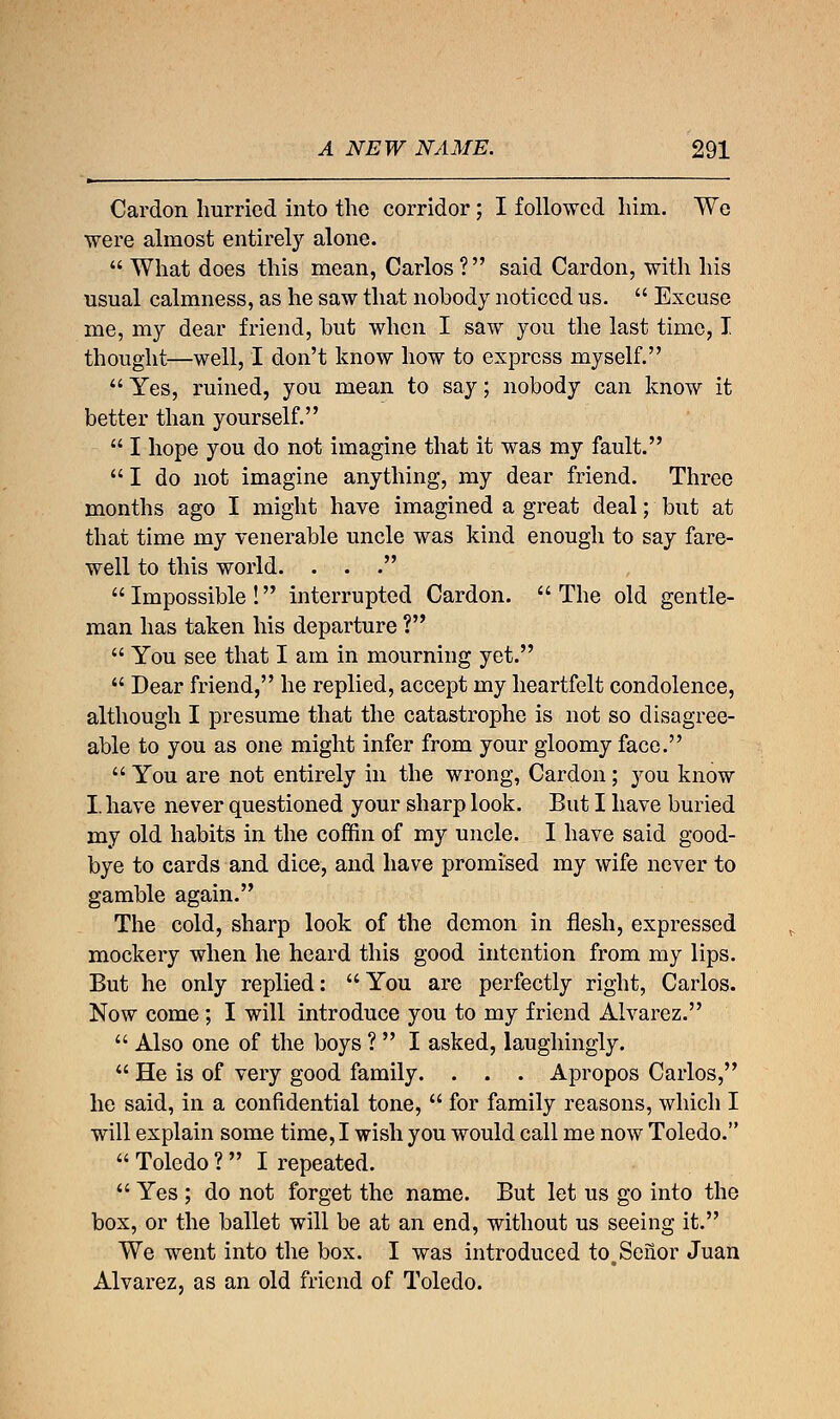 Cardon hurried into the corridor; I followed him. We were almost entirely alone.  What does this mean, Carlos ? said Cardon, with his usual calmness, as he saw that nobody noticed us.  Excuse me, my dear friend, but when I saw you the last time, I thought—well, I don't know how to express myself.  Yes, ruined, you mean to say; nobody can know it better than yourself.  I hope you do not imagine that it was my fault.  I do not imagine anything, my dear friend. Three months ago I might have imagined a great deal; but at that time my venerable uncle was kind enough to say fare- well to this world. . . . Impossible! interrupted Cardon. The old gentle- man has taken his departure ?  You see that I am in mourning yet.  Dear friend, he replied, accept my heartfelt condolence, although I presume that the catastrophe is not so disagree- able to you as one might infer from your gloomy face.  You are not entirely in the wrong, Cardon; you know I. have never questioned your sharp look. But I have buried my old habits in the coffin of my uncle. I have said good- bye to cards and dice, and have promised my wife never to gamble again. The cold, sharp look of the demon in flesh, expressed mockery when he heard this good intention from my lips. But he only replied:  You are perfectly right, Carlos. Now come ; I will introduce you to my friend Alvarez.  Also one of the boys ?  I asked, laughingly.  He is of very good family. . . . Apropos Carlos, he said, in a confidential tone,  for family reasons, which I will explain some time, I wish you would call me now Toledo.  Toledo ?  I repeated.  Yes ; do not forget the name. But let us go into the box, or the ballet will be at an end, without us seeing it. We went into the box. I was introduced to.Senor Juan Alvarez, as an old friend of Toledo.