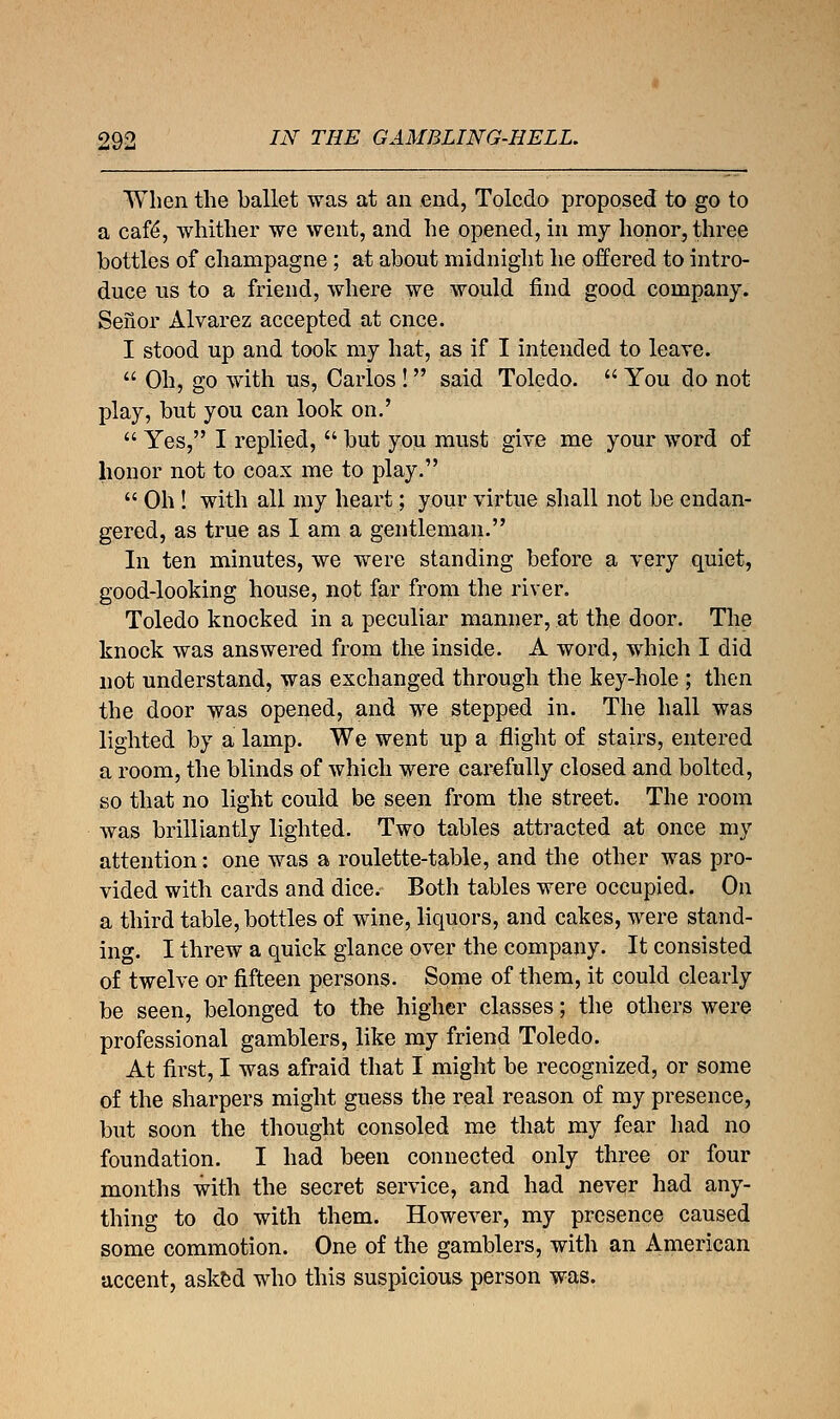 When the ballet was at an end, Toledo proposed to go to a caf£, whither we went, and he opened, in my honor, three bottles of champagne ; at about midnight he offered to intro- duce us to a friend, where we would find good company. Seiior Alvarez accepted at once. I stood up and took my hat, as if I intended to leave.  Oh, go with us, Carlos ! said Toledo.  You do not play, but you can look on.'  Yes, I replied,  but you must give me your word of honor not to coax me to play.  Oh ! with all my heart; your virtue shall not be endan- gered, as true as I am a gentleman. In ten minutes, we were standing before a very quiet, good-looking house, not far from the river. Toledo knocked in a peculiar manner, at the door. The knock was answered from the inside. A word, which I did not understand, was exchanged through the key-hole ; then the door was opened, and we stepped in. The hall was lighted by a lamp. We went up a flight of stairs, entered a room, the blinds of which were carefully closed and bolted, so that no light could be seen from the street. The room was brilliantly lighted. Two tables attracted at once my attention: one was a roulette-table, and the other was pro- vided with cards and dice. Both tables were occupied. On a third table, bottles of wine, liquors, and cakes, were stand- ing. I threw a quick glance over the company. It consisted of twelve or fifteen persons. Some of them, it could clearly be seen, belonged to the higher classes; the others were professional gamblers, like my friend Toledo. At first, I was afraid that I might be recognized, or some of the sharpers might guess the real reason of my presence, but soon the thought consoled me that my fear had no foundation. I had been connected only three or four months with the secret service, and had never had any- thing to do with them. However, my presence caused some commotion. One of the gamblers, with an American accent, asked who this suspicious person was.