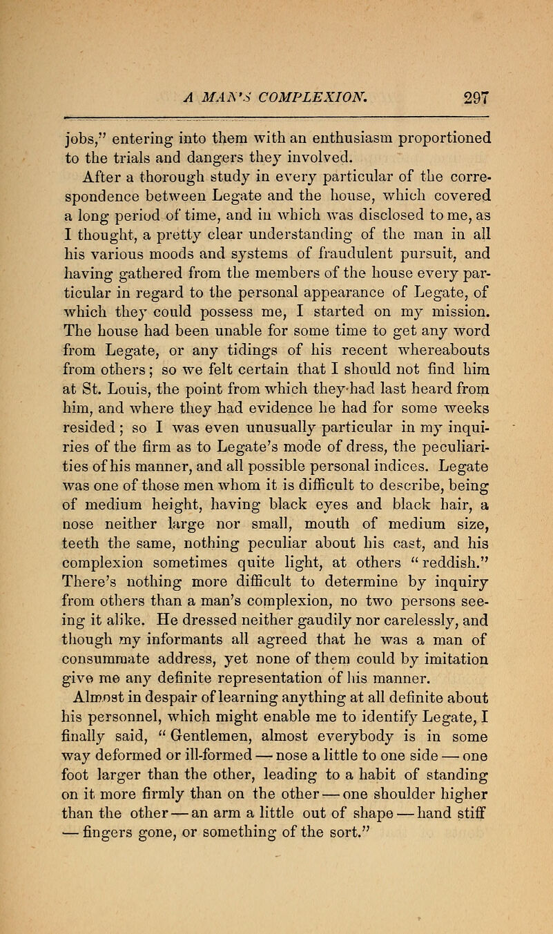 jobs, entering into them with an enthusiasm proportioned to the trials and dangers they involved. After a thorough study in every particular of the corre- spondence between Legate and the house, which covered a long period of time, and in which was disclosed to me, as I thought, a pretty clear understanding of the man in all his various moods and systems of fraudulent pursuit, and having gathered from the members of the house every par- ticular in regard to the personal appearance of Legate, of which they could possess me, I started on my mission. The house had been unable for some time to get any word from Legate, or any tidings of his recent whereabouts from others; so we felt certain that I should not find him at St. Louis, the point from which they-had last heard from him, and where they had evidence he had for some weeks resided; so I was even unusually particular in my inqui- ries of the firm as to Legate's mode of dress, the peculiari- ties of his manner, and all possible personal indices. Legate was one of those men whom it is difficult to describe, being of medium height, having black eyes and black hair, a nose neither large nor small, mouth of medium size, teeth the same, nothing peculiar about his cast, and his complexion sometimes quite light, at others  reddish. There's nothing more difficult to determine by inquiry from others than a man's complexion, no two persons see- ing it alike. He dressed neither gaudily nor carelessly, and though my informants all agreed that he was a man of consummate address, yet none of them could by imitation give me any definite representation of his manner. Almost in despair of learning anything at all definite about his personnel, which might enable me to identify Legate, I finally said,  Gentlemen, almost everybody is in some way deformed or ill-formed —- nose a little to one side — one foot larger than the other, leading to a habit of standing on it more firmly than on the other — one shoulder higher than the other — an arm a little out of shape — hand stiff — fingers gone, or something of the sort.