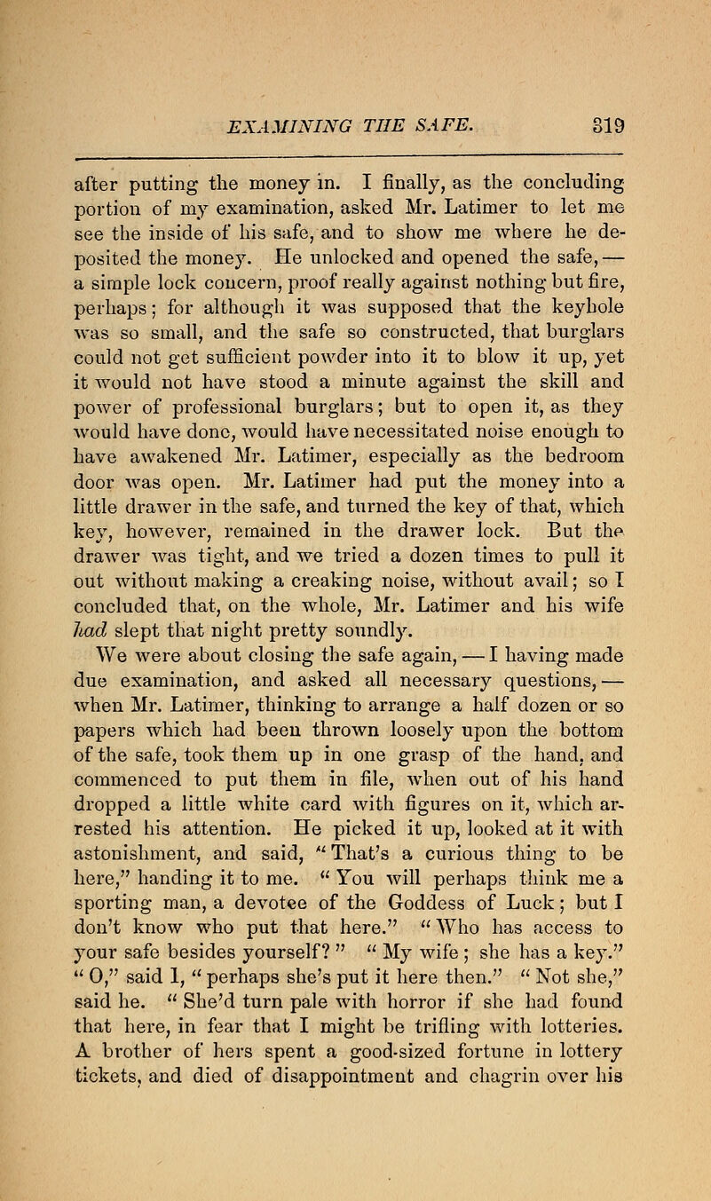 EXAMINING THE SAFE. 819 after putting the money in. I finally, as the concluding- portion of my examination, asked Mr. Latimer to let me see the inside of his safe, and to show me where he de- posited the money. He unlocked and opened the safe,— a simple lock concern, proof really against nothing but fire, perhaps; for although it was supposed that the keyhole was so small, and the safe so constructed, that burglars could not get sufficient powder into it to blow it up, yet it would not have stood a minute against the skill and power of professional burglars; but to open it, as they would have done, would have necessitated noise enough to have awakened Mr. Latimer, especially as the bedroom door was open. Mr. Latimer had put the money into a little drawer in the safe, and turned the key of that, which key, however, remained in the drawer lock. But the. drawer was tight, and we tried a dozen times to pull it out without making a creaking noise, without avail; so I concluded that, on the whole, Mr. Latimer and his wife liad slept that night pretty soundly. We were about closing the safe again, — I having made due examination, and asked all necessary questions, — when Mr. Latimer, thinking to arrange a half dozen or so papers which had been thrown loosely upon the bottom of the safe, took them up in one grasp of the hand, and commenced to put them in file, when out of his hand dropped a little white card with figures on it, which ar- rested his attention. He picked it up, looked at it with astonishment, and said,  That's a curious thing to be here, handing it to me.  You will perhaps think me a sporting man, a devotee of the Goddess of Luck; but I don't know who put that here.  Who has access to your safe besides yourself?   My wife ; she has a key. u 0, said 1,  perhaps she's put it here then.  Not she, said he.  She'd turn pale with horror if she had found that here, in fear that I might be trifling with lotteries. A brother of hers spent a good-sized fortune in lottery tickets, and died of disappointment and chagrin over his