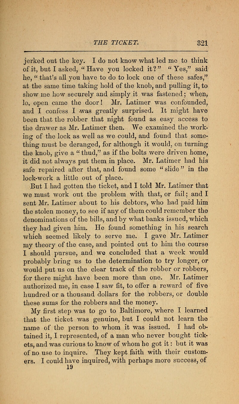 jerked out the key. I do not know what led me to think of it, but I asked, Have you locked it? Yes, said he,  that's all you have to do to lock one of these safes, at the same time taking hold of the knob, and pulling it, to show me how securely and simply it was fastened; when, lo, open came the door! Mr. Latimer was confounded, and I confess I -was greatly surprised. It might have been that the robber that night found as easy access to the drawer as Mr. Latimer then. We examined the work- ing of the lock as well as we could, and found that some- thing must be deranged, for although it would, on turning the knob, give a  thud, as if the bolts were driven home, it did not always put them in place. Mr. Latimer had his safe repaired after that, and found some  slide in the lock-work a little out of place. But I had gotten the ticket, and I told Mr. Latimer that we must work out the problem with that, or fail; and I sent Mr. Latimer about to his debtors, who had paid him the stolen money, to see if any of them could remember the denominations of the bills, and by what banks issued, which they had given him. He found something in his search which seemed likely to serve me. I gave Mr. Latimer my theory of the case, and pointed out to him the course I should pursue, and we concluded that a week would probably bring us to the determination to try longer, or would put us on the clear track of the robber or robbers, for there might have been more than one. Mr. Latimer authorized me, in case I saw fit, to offer a reward of five hundred or a thousand dollars for the robbers, or double these sums for the robbers and the money. My first step was to go to Baltimore, where I learned that the ticket was genuine, but I could not learn the name of the person to whom it was issued. I had ob- tained it, I represented, of a man who never bought tick- ets, and was curious to know of whom he got it: but it was of no use to inquire. They kept faith with their custom- ers. I could have inquired, with perhaps more success, of 19