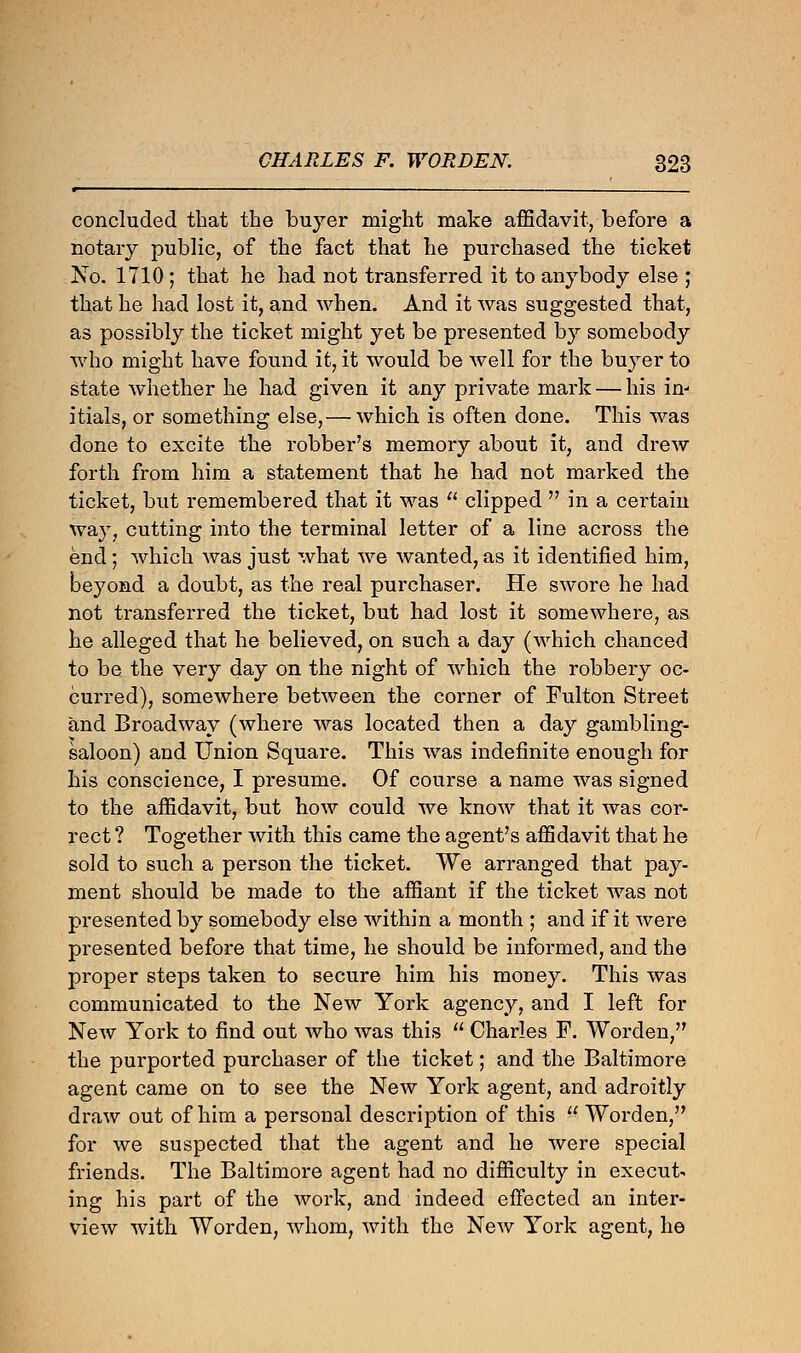 concluded that the buyer might make affidavit, before a notary public, of the fact that he purchased the ticket No. 1710 ; that he had not transferred it to anybody else ; that he had lost it, and when. And it was suggested that, as possibly the ticket might yet be presented by somebody who might have found it, it would be well for the buyer to state whether he had given it any private mark — his in- itials, or something else,— which is often done. This was done to excite the robber's memory about it, and drew forth from him a statement that he had not marked the ticket, but remembered that it was  clipped  in a certain way, cutting into the terminal letter of a line across the end; which was just what we wanted, as it identified him, beyond a doubt, as the real purchaser. He swore he had not transferred the ticket, but had lost it somewhere, as he alleged that he believed, on such a day (which chanced to be the very day on the night of which the robbery oc- curred), somewhere between the corner of Fulton Street and Broadway (where was located then a day gambling- saloon) and Union Square. This was indefinite enough for his conscience, I presume. Of course a name was signed to the affidavit, but how could we know that it was cor- rect ? Together with this came the agent's affidavit that he sold to such a person the ticket. We arranged that pay- ment should be made to the affiant if the ticket was not presented by somebody else within a month ; and if it were presented before that time, he should be informed, and the proper steps taken to secure him his money. This was communicated to the New York agency, and I left for New York to find out who was this  Charles F. Worden, the purported purchaser of the ticket; and the Baltimore agent came on to see the New York agent, and adroitly draw out of him a personal description of this  Worden, for we suspected that the agent and he were special friends. The Baltimore agent had no difficulty in execute ing his part of the work, and indeed effected an inter- view with Worden, whom, with the New York agent, he