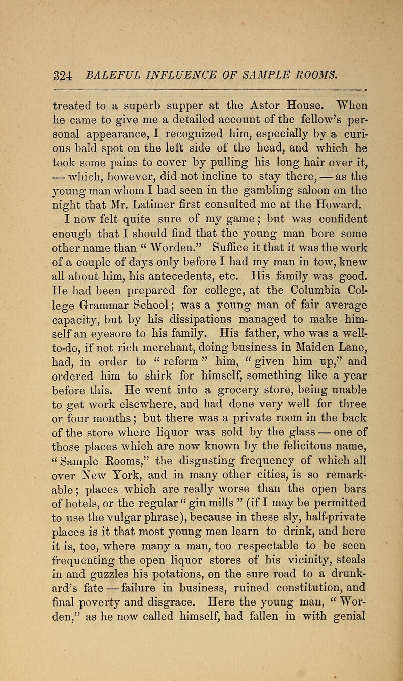 treated to a superb supper at the Astor House. When he came to give me a detailed account of the fellow's per- sonal appearance, I recognized him, especially by a curi- ous bald spot on the left side of the head, and which he took some pains to cover by pulling his long hair over it, — which, however, did not incline to stay there, — as the young man whom I had seen in the gambling saloon on the night that Mr. Latimer first consulted me at the Howard. I now felt quite sure of my game; but was confident enough that I should find that the young man bore some other name than  Worden. Suffice it that it was the work of a couple of days only before I had my man in tow, knew all about him, his antecedents, etc. His family was good. He had been prepared for college, at the Columbia Col- lege Grammar School; was a young man of fair average capacity, but by his dissipations managed to make him- self an eyesore to his family. His father, who was a Avell- to-do, if not rich merchant, doing business in Maiden Lane, had, in order to  reform him,  given him up, and ordered him to shirk for himself, something like a year before this. He went into a grocery store, being unable to get work elsewhere, and had done very well for three or four months; but there was a private room in the back of the store where liquor was sold by the glass — one of those places which are now known by the felicitous name,  Sample Rooms, the disgusting frequency of which all over New York, and in many other cities, is so remark- able ; places which are really worse than the open bars of hotels, or the regular  gin mills  (if I may be permitted to use the vulgar phrase), because in these sly, half-private places is it that most young men learn to drink, and here it is, too, where many a man, too respectable to be seen frequenting the open liquor stores of his vicinity, steals in and guzzles his potations, on the sure road to a drunk- ard's fate — failure in business, ruined constitution, and final poverty and disgrace. Here the young man,  Wor- den, as he now called himself, had fallen in with genial