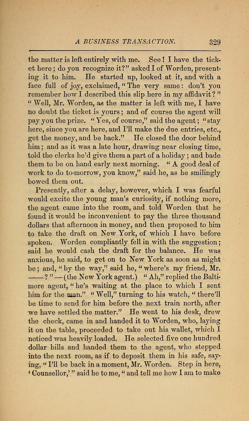 the matter is left entirely with me. See ! I have the tick* et here ; do you recognize it? asked I of Worden, present- ing it to him. He started up, looked at it7 and with a face full of joy, exclaimed,  The very same: don't you remember how I described this slip here in my affidavit ?   Well, Mr. Worden, as the matter is left with me, I have no doubt the ticket is yours; and of course the agent will pay you the prize.  Yes, of course, said the agent; stay here, since you are here, and I'll make the due entries, etc., get the money, and be back. He closed the door behind him; and as it was a late hour, drawing near closing time, told the clerks he'd give them a part of a holiday ; and bade them to be on hand early next morning.  A good deal of work to do to-morrow, you know, said he, as he smilingly bowed them out. Presently, after a delay, however, which I was fearful would excite the young man's curiosity, if nothing more, the agent came into the room, and told Worden that he found it would be inconvenient to pay the three thousand dollars that afternoon in money, and then proposed to him to take the draft on New York, of which I have before spoken. Worden compliantly fell in with the suggestion; said he would cash the draft for the balance. He was anxious, he said, to get on to New York as soon as might be ; and,  by the way, said he,  where's my friend, Mr. ?  — (the New York agent.)  Ah, replied the Balti- more agent,  he's waiting at the place to which I sent him for the man.  Well, turning to his watch,  there'll be time to send for him before the next train north, after we have settled the matter. He went to his desk, drew the check, came in and handed it to Worden, who, laying it on the table, proceeded to take out his wallet, which I noticed was heavily loaded. He selected five one hundred dollar bills and handed them to the agent, who stepped into the next room, as if to deposit them in his safe, say- ing, ¥ I'll be back in a moment, Mr. Worden. Step in here, ' Counsellor,' said he to me, and tell me how I am to make