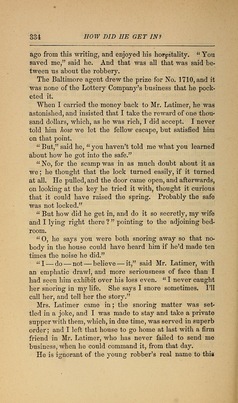 ago from this writing, and enjoyed his hospitality.  You saved me, said he. And that was all that was said be- tween us about the robbery. The Baltimore agent drew the prize for No. 1710, and it was none of the Lottery Company's business that he pock- eted it. When I carried the money back to Mr. Latimer, he was astonished, and insisted that I take the reward of one thou- sand dollars, which, as he was rich, I did accept. I never told him 7iow we let the fellow escape, but satisfied him on that point. But, said he, you haven't told me what you learned about how he got into the safe.  No, for the scamp was in as much doubt about it as we; he thought that the lock turned easily, if it turned at all. He pulled, and the door came open, and afterwards, on looking at the key he tried it with, thought it curious that it could have raised the spring. Probably the safe was not locked.  But how did he get in, and do it so secretly, my wife and I lying right there ?  pointing to the adjoining bed- room.  0, he says you were both snoring away so that no- body in the house could have heard him if he'd made ten times the noise he did. I — do — not — believe — it, said Mr. Latimer, with an emphatic drawl, and more seriousness of face than I had seen him exhibit over his loss even.  I never caught her snoring in my life. She says I snore sometimes. I'll call her, and tell her the story. Mrs. Latimer came in; the snoring matter was set- tled in a joke, and I was made to stay and take a private supper with them, which, in due time, was served in superb order; and I left that house to go home at last with a firm friend in Mr. Latimer, who has never failed to send me business, when he could command it, from that day. He is ignorant of the young robber's real name to this