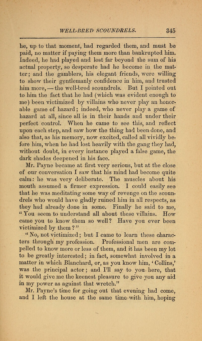 he, up to that moment, had regarded them, and must be paid, no matter if paying them more than bankrupted him. Indeed, he had played and lost far beyond the sum of his actual property, so desperate had he become in the mat- ter; and the gamblers, his elegant friends, were willing to show their gentlemanly confidence in him, and trusted him more, — the well-bred scoundrels. But I pointed out to him the fact that he had (which was evident enough to me) been victimized by villains who never play an honor- able game of hazard; indeed, who never play a game of hazard at all, since all is in their hands and under their perfect control. When he came to see this, and reflect upon each step, and saw how the thing had been done, and also that, as his memory, now excited, called all vividly be- fore him, when he had lost heavily with the gang they had, without doubt, in every instance played a false game, the dark shades deepened in his face. Mr. Payne became at first very serious, but at the close of our conversation I saw that his mind had become quite calm: he was very deliberate. The muscles about his mouth assumed a firmer expression. I could easily see that he was meditating some way of revenge on the scoun- drels who would have gladly ruined him in all respects, as they had already done in some. Finally he said to me,  You seem to understand all about these villains. How came you to know them so well ? Have you ever been victimized by them ?   No, not victimized; but I came to learn these charac- ters through my profession. Professional men are com- pelled to know more or less of them, and it has been my lot to be greatly interested; in fact, somewhat involved in a matter in which Blanchard, or, as you know him, ' Collins/ was the principal actor: and I'll say to you, here, that it would give me the keenest pleasure to give you any aid in my power as against that wretch. Mr. Payne's time for going out that evening had come, and I left the house at the same time with him, hoping