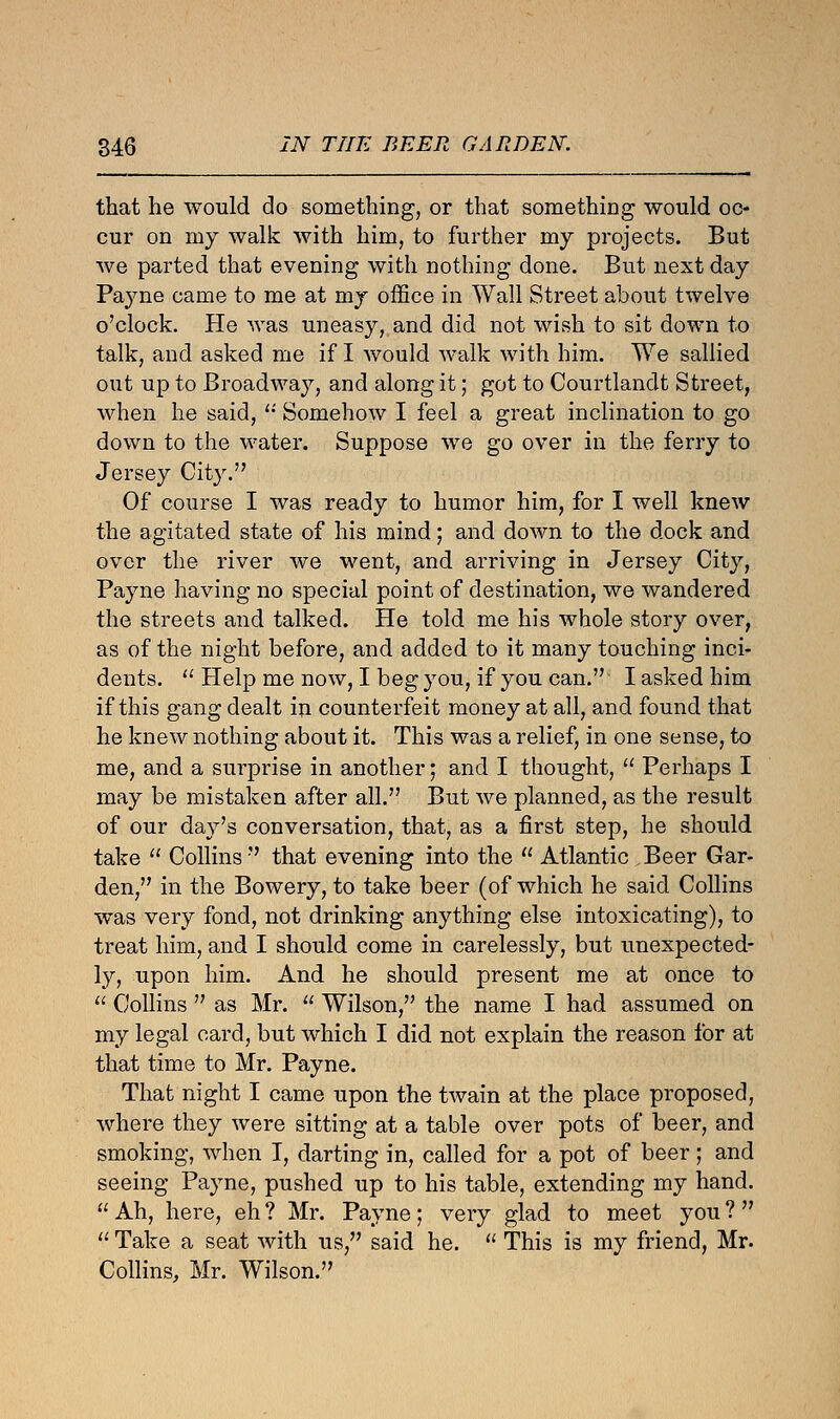 that he would do something, or that something would oc- cur on my walk with him, to further my projects. But we parted that evening with nothing done. But next day Payne came to me at my office in Wall Street about twelve o'clock. He was uneasy, and did not wish to sit down to talk, and asked me if I would walk with him. We sallied out up to Broadway, and along it; got to Courtlandt Street, when he said,  Somehow I feel a great inclination to go down to the water. Suppose we go over in the ferry to Jersey City. Of course I was ready to humor him, for I well knew the agitated state of his mind; and down to the dock and over the river we went, and arriving in Jersey City, Payne having no special point of destination, we wandered the streets and talked. He told me his whole story over, as of the night before, and added to it many touching inci- dents.  Help me now, I beg you, if you can. I asked him if this gang dealt in counterfeit money at all, and found that he knew nothing about it. This was a relief, in one sense, to me, and a surprise in another; and I thought,  Perhaps I may be mistaken after all. But we planned, as the result of our day's conversation, that, as a first step, he should take  Collins that evening into the  Atlantic Beer Gar- den, in the Bowery, to take beer (of which he said Collins was very fond, not drinking anything else intoxicating), to treat him, and I should come in carelessly, but unexpected- ly, upon him. And he should present me at once to  Collins  as Mr.  Wilson, the name I had assumed on my legal card, but which I did not explain the reason for at that time to Mr. Payne. That night I came upon the twain at the place proposed, where they were sitting at a table over pots of beer, and smoking, when I, darting in, called for a pot of beer; and seeing Payne, pushed up to his table, extending my hand.  Ah, here, eh ? Mr. Payne; very glad to meet you ?  11 Take a seat with us, said he.  This is my friend, Mr. Collins, Mr. Wilson.