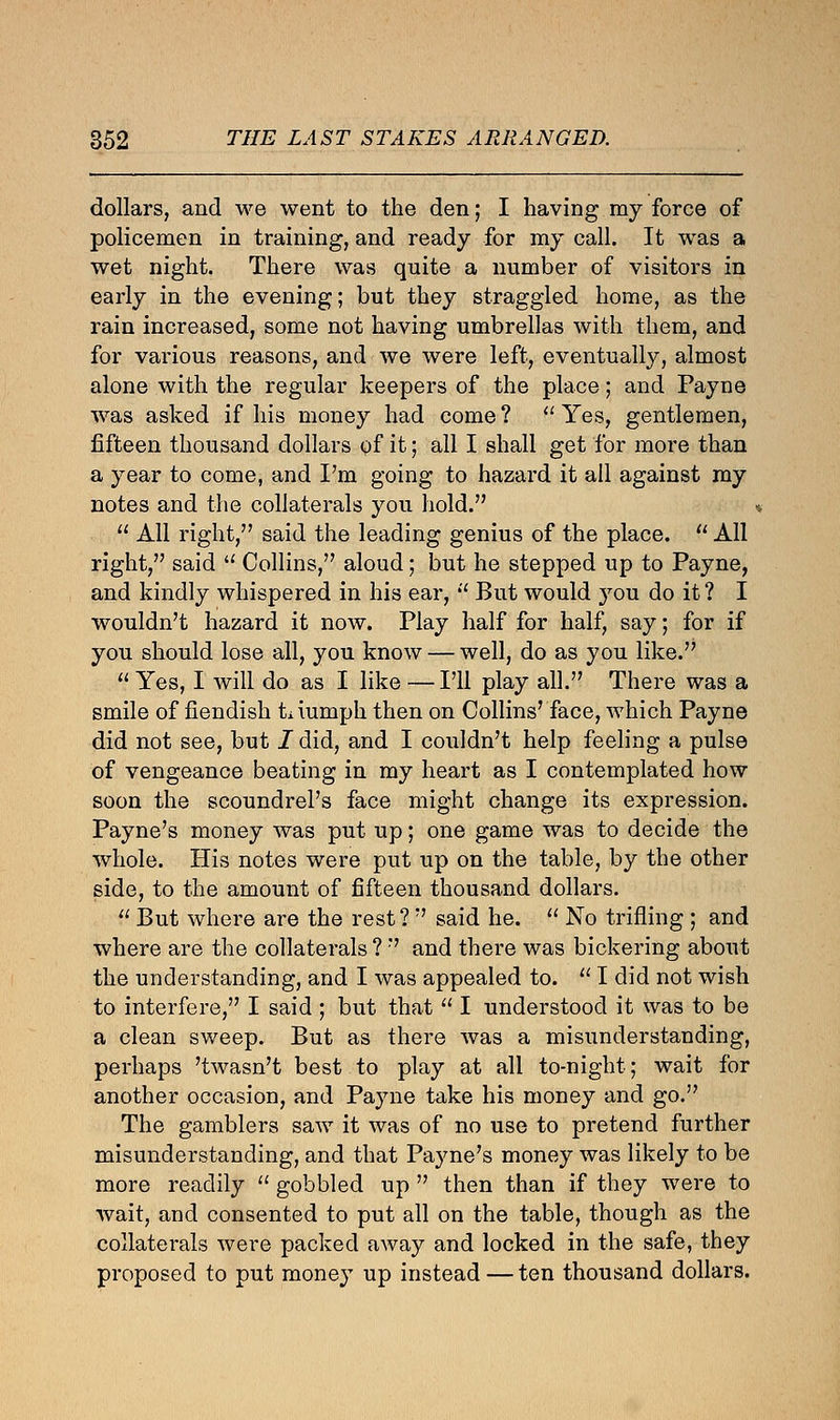 dollars, and we went to the den; I having my force of policemen in training, and ready for my call. It was a wet night. There was quite a number of visitors in early in the evening; but they straggled home, as the rain increased, some not having umbrellas with them, and for various reasons, and we were left, eventually, almost alone with the regular keepers of the place; and Payne was asked if his money had come ?  Yes, gentlemen, fifteen thousand dollars of it; all I shall get for more than a year to come, and I'm going to hazard it all against my notes and the collaterals you hold.  All right, said the leading genius of the place.  All right, said  Collins, aloud; but he stepped up to Payne, and kindly whispered in his ear,  But would you do it ? I wouldn't hazard it now. Play half for half, say; for if you should lose all, you know — well, do as you like.  Yes, I will do as I like — I'll play all. There was a smile of fiendish triumph then on Collins' face, which Payne did not see, but I did, and I couldn't help feeling a pulse of vengeance beating in my heart as I contemplated how soon the scoundrel's face might change its expression. Payne's money was put up; one game was to decide the whole. His notes were put up on the table, by the other side, to the amount of fifteen thousand dollars. lJ But where are the rest?  said he.  No trifling ; and where are the collaterals ?  and there was bickering about the understanding, and I was appealed to.  I did not wish to interfere, I said ; but that  I understood it was to be a clean sweep. But as there was a misunderstanding, perhaps 'twasn't best to play at all to-night; wait for another occasion, and Payne take his money and go. The gamblers saw it was of no use to pretend further misunderstanding, and that Payne's money was likely to be more readily  gobbled up  then than if they were to wait, and consented to put all on the table, though as the collaterals Avere packed away and locked in the safe, they proposed to put money up instead — ten thousand dollars.