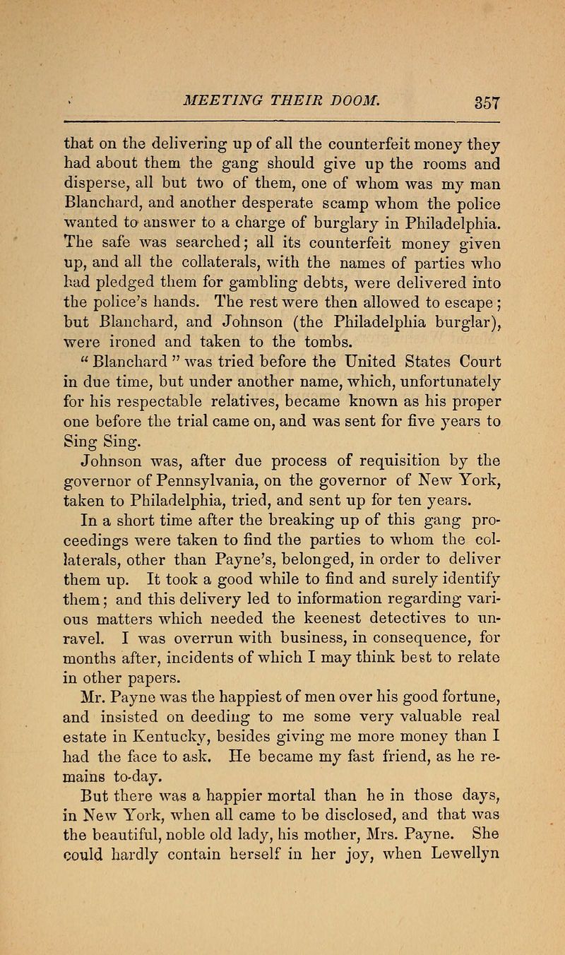 that on the delivering up of all the counterfeit money they had about them the gang should give up the rooms and disperse, all but two of them, one of whom was my man Blanchard, and another desperate scamp whom the police wanted to answer to a charge of burglary in Philadelphia. The safe was searched; all its counterfeit money given up, and all the collaterals, with the names of parties who had pledged them for gambling debts, were delivered into the police's hands. The rest were then allowed to escape ; but Blanchard, and Johnson (the Philadelphia burglar), were ironed and taken to the tombs.  Blanchard  was tried before the United States Court in due time, but under another name, which, unfortunately for his respectable relatives, became known as his proper one before the trial came on, and was sent for five years to Sing Sing. Johnson was, after due process of requisition by the governor of Pennsylvania, on the governor of New York, taken to Philadelphia, tried, and sent up for ten years. In a short time after the breaking up of this gang pro- ceedings were taken to find the parties to whom the col- laterals, other than Payne's, belonged, in order to deliver them up. It took a good while to find and surely identify them; and this delivery led to information regarding vari- ous matters which needed the keenest detectives to un- ravel. I was overrun with business, in consequence, for months after, incidents of which I may think beet to relate in other papers. Mr. Payne was the happiest of men over his good fortune, and insisted on deeding to me some very valuable real estate in Kentucky, besides giving me more money than I had the face to ask. He became my fast friend, as he re- mains to-day. But there was a happier mortal than he in those days, in New York, when all came to be disclosed, and that was the beautiful, noble old lady, his mother, Mrs. Payne. She could hardly contain herself in her joy, when Lewellyn