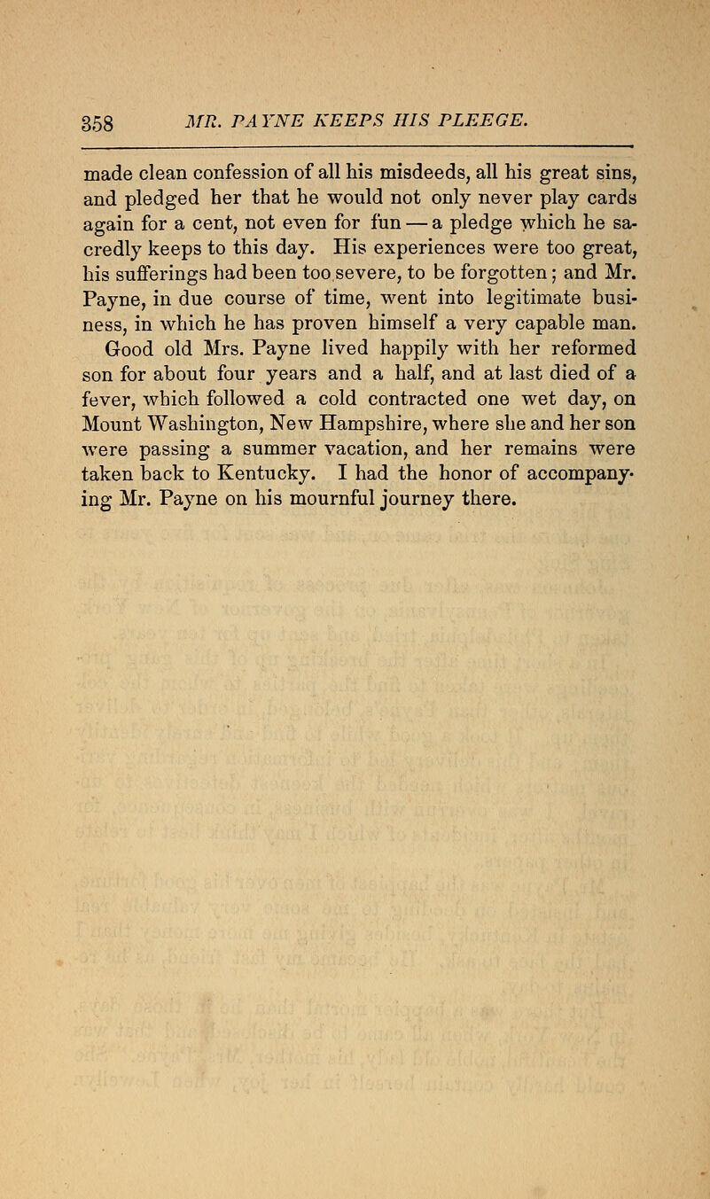 made clean confession of all his misdeeds, all his great sins, and pledged her that he would not only never play cards again for a cent, not even for fun — a pledge which he sa- credly keeps to this day. His experiences were too great, his sufferings had been too severe, to be forgotten; and Mr. Payne, in due course of time, went into legitimate busi- ness, in which he has proven himself a very capable man. Good old Mrs. Payne lived happily with her reformed son for about four years and a half, and at last died of a fever, which followed a cold contracted one wet day, on Mount Washington, New Hampshire, where she and her son were passing a summer vacation, and her remains were taken back to Kentucky. I had the honor of accompany- ing Mr. Payne on his mournful journey there.