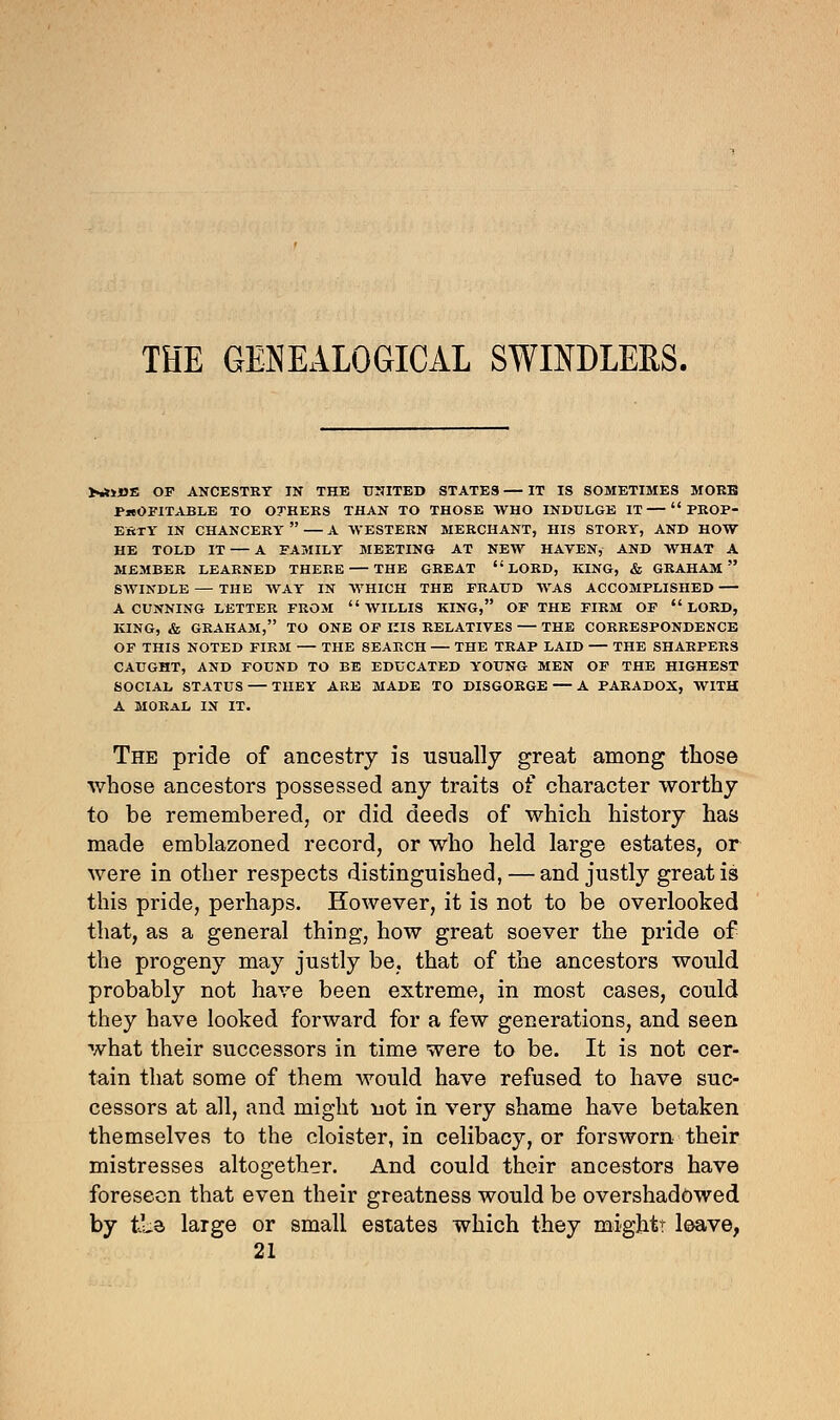 THE GENEALOGICAL SWINDLERS. >•*»»« OF ANCESTRY IN THE UNITED STATES — IT IS SOMETIMES MORE PROFITABLE TO OTHERS THAN TO THOSE WHO INDULGE IT  PROP- ERTY IN CHANCERY  — A WESTERN MERCHANT, HIS STORY, AND HOW HE TOLD IT — A FAMILY MEETING AT NEW HAVEN, AND WHAT A MEMBER LEARNED THERE THE GREAT LORD, KING, & GRAHAM SWINDLE — THE WAY IN AVHICH THE FRAUD WAS ACCOMPLISHED A CUNNING LETTER FROM WILLIS KING, OF THE FIRM OF LORD, KING, & GRAHAM, TO ONE OF HIS RELATIVES — THE CORRESPONDENCE OF THIS NOTED FIRM THE SEARCH THE TRAP LAID THE SHARPERS CAUGHT, AND FOUND TO BE EDUCATED YOUNG MEN OF THE HIGHEST SOCIAL STATUS — THEY ARE MADE TO DISGORGE — A PARADOX, WITH A MORAL IN IT. The pride of ancestry is usually great among those whose ancestors possessed any traits of character worthy to be remembered, or did deeds of which history has made emblazoned record, or who held large estates, or were in other respects distinguished, — and justly great is this pride, perhaps. However, it is not to be overlooked that, as a general thing, how great soever the pride of the progeny may justly be. that of the ancestors would probably not have been extreme, in most cases, could they have looked forward for a few generations, and seen what their successors in time were to be. It is not cer- tain that some of them would have refused to have suc- cessors at all, and might not in very shame have betaken themselves to the cloister, in celibacy, or forsworn their mistresses altogether. And could their ancestors have foreseen that even their greatness would be overshadowed by tLa large or small estates which they mightr leave, 21