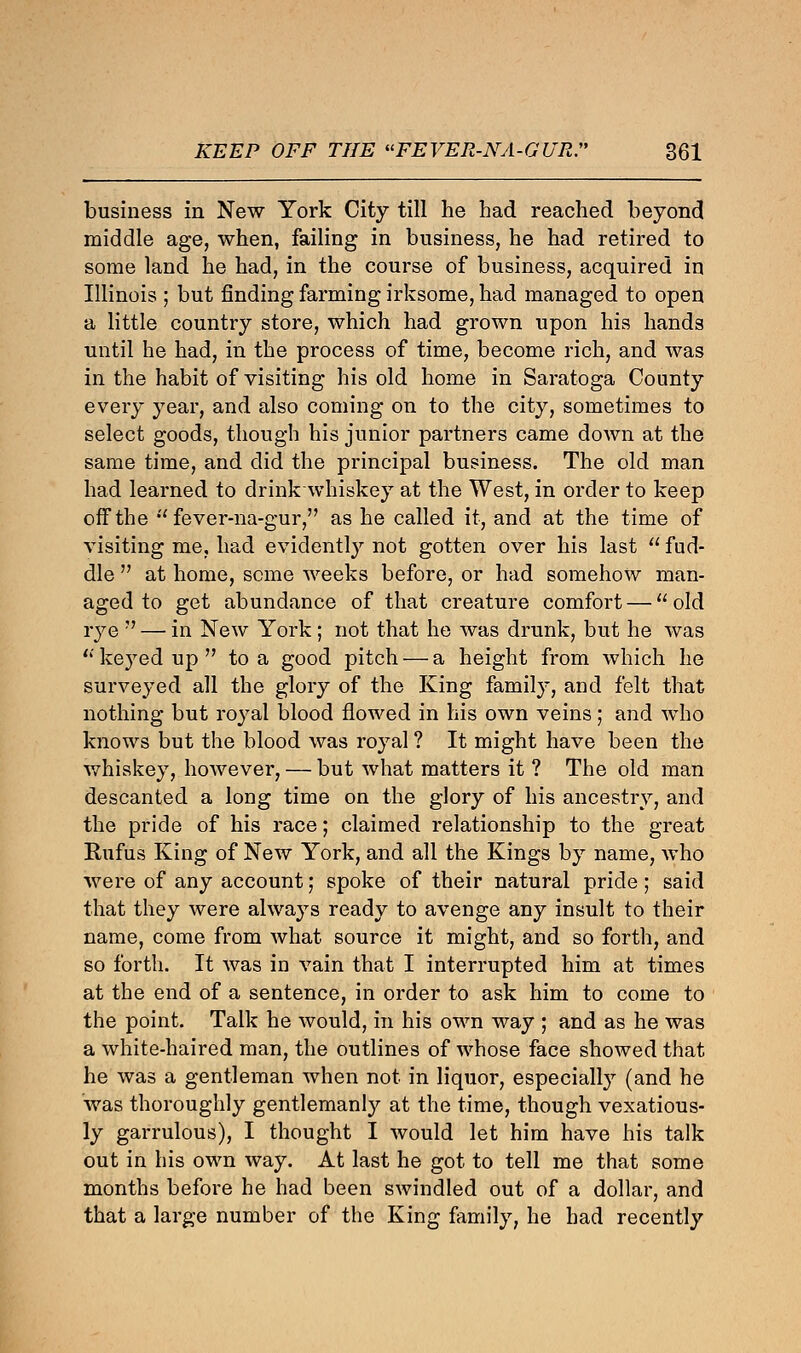 business in New York City till he had reached beyond middle age, when, failing in business, he had retired to some land he had, in the course of business, acquired in Illinois ; but finding farming irksome, had managed to open a little country store, which had grown upon his hands until he had, in the process of time, become rich, and was in the habit of visiting his old home in Saratoga County every year, and also coming on to the city, sometimes to select goods, though his junior partners came down at the same time, and did the principal business. The old man had learned to drink whiskey at the West, in order to keep off the  fever-na-gur, as he called it, and at the time of visiting me, had evidently not gotten over his last  fud- dle  at home, seme weeks before, or had somehow man- aged to get abundance of that creature comfort — old rye  — in New York ; not that he was drunk, but he was  keyed up  to a good pitch — a height from which he surveyed all the glory of the King family, and felt that nothing but royal blood flowed in his own veins; and who knows but the blood was royal ? It might have been the whiskey, however, — but what matters it ? The old man descanted a long time on the glory of his ancestry, and the pride of his race; claimed relationship to the great Rufus King of New York, and all the Kings by name, who were of any account; spoke of their natural pride; said that they were always ready to avenge any insult to their name, come from what source it might, and so forth, and so forth. It was in vain that I interrupted him at times at the end of a sentence, in order to ask him to come to the point. Talk he would, in his own way ; and as he was a white-haired man, the outlines of whose face showed that he was a gentleman when not in liquor, especially (and he was thoroughly gentlemanly at the time, though vexatious- ly garrulous), I thought I would let him have his talk out in his own way. At last he got to tell me that some months before he had been swindled out of a dollar, and that a large number of the King family, he had recently