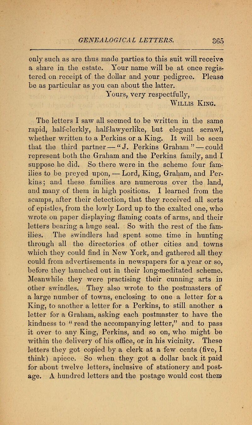 only such as are thus made parties to this suit will receive a share in the estate. Your name will be at once regis- tered on receipt of the dollar and your pedigree. Please be as particular as you can about the latter. Yours, very respectfully, Willis King. The letters I saw all seemed to be written in the same rapid, half-clerkly, half-lawyerlike, but elegant scraAvl, whether written to a Perkins or a King. It will be seen that the third partner —  J. Perkins Graham  — could represent both the Graham and the Perkins family, and I suppose he did. So there were in the scheme four fam- ilies to be preyed upon, — Lord, King, Graham, and Per- kins ; and these families are numerous over the land, and many of them in high positions. I learned from the scamps, after their detection, that they received all sorts of epistles, from the lowly Lord up to the exalted one, who wrote on paper displaying flaming coats of arms, and their letters bearing a huge seal. So with the rest of the fam- ilies. The swindlers had spent some time in hunting through all the directories of other cities and towns which they could find in New York, and gathered all they could from advertisements in newspapers for a year or so, before they launched out in their long-meditated scheme. Meanwhile they were practising their cunning arts id other swindles. They also wrote to the postmasters of a large number of towns, enclosing to one a letter for a King, to another a letter for a Perkins, to still another a letter for a Graham, asking each postmaster to have the kindness to  read the accompanying letter, and to pass it over to any King, Perkins, and so on, who might be within the delivery of his office, or in his vicinity. These letters they got copied by a clerk at a few cents (five, I think) apiece. So when they got a dollar back it paid for about twelve letters, inclusive of stationery and post- age. A hundred letters and the postage would cost them