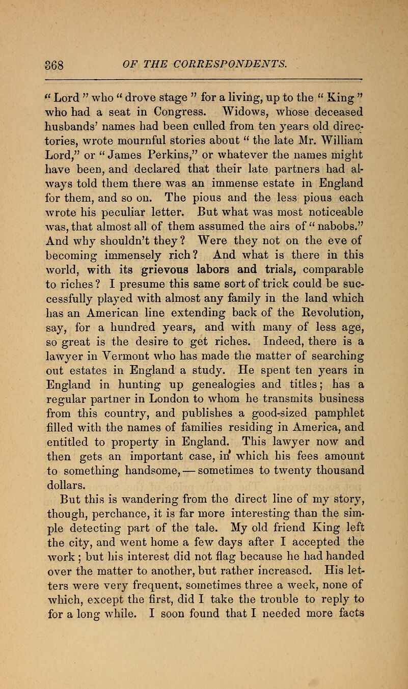  Lord  who  drove stage  for a living, up to the  King  who had a seat in Congress. Widows, whose deceased husbands' names had been culled from ten years old direc- tories, wrote mournful stories about  the late Mr. William Lord, or  James Perkins, or whatever the names might have been, and declared that their late partners had al- ways told them there was an immense estate in England for them, and so on. The pious and the less pious each wrote his peculiar letter. But what was most noticeable was, that almost all of them assumed the airs of  nabobs. And why shouldn't they ? Were they not on the eve of becoming immensely rich? And what is there in this world, with its grievous labors and trials, comparable to riches ? I presume this same sort of trick could be suc- cessfully played with almost any family in the land which has an American line extending back of the Revolution, say, for a hundred years, and with many of less age, so great is the desire to get riches. Indeed, there is a lawyer in Vermont who has made the matter of searching out estates in England a study. He spent ten years in England in hunting up genealogies and titles; has a regular partner in London to whom he transmits business from this country, and publishes a good-sized pamphlet filled with the names of families residing in America, and entitled to property in England. This lawyer now and then gets an important case, in which his fees amount to something handsome, — sometimes to twenty thousand dollars. But this is wandering from the direct line of my story, though, perchance, it is far more interesting than the sim- ple detecting part of the tale. My old friend King left the city, and went home a few days after I accepted the work ; but his interest did not flag because he had handed over the matter to another, but rather increased. His let- ters were very frequent, sometimes three a week, none of which, except the first, did I take the trouble to reply to for a long while. I soon found that I needed more facts