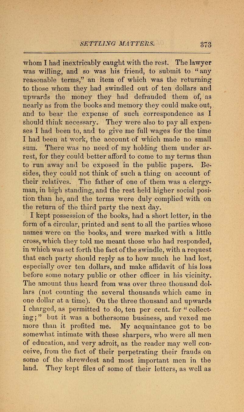 whom I had inextricably caught with the rest. The lawyer was willing, and so was his friend, to submit to any reasonable terms, an item of which was the returning to those whom they had swindled out of ten dollars and upwards the money they had defrauded them of, as nearly as from the books and memory they could make out, and to bear the expense of such correspondence as I should think necessary. They were also to pay all expen- ses I had been to, and to give me full wages for the time I had been at work, the account of which made no small sum. There was no need of my holding them under ar- rest, for they could better afford to come to my terms than to run away and be exposed in the public papers. Be- sides, they could not think of such a thing on account of their relatives. The father of one of them was a clergy- man, in high standing, and the rest held higher social posi- tion than he, and the terms were duly complied with on the return of the third party the next day. I kept possession of the books, had a short letter, in the form of a circular, printed and sent to all the parties whose names were on the books, and were marked with a little cross, which they told me meant those who had responded, in which was set forth the fact of the swindle, with a request that each party should reply as to how much he had lost, especially over ten dollars, and make affidavit of his loss before some notary public or other officer in his vicinity. The amount thus heard from was over three thousand dol- lars (not counting the several thousands which came in one dollar at a time). On the three thousand and upwards I charged, as permitted to do, ten per cent, for  collect- ing; but it was a bothersome business, and vexed me more than it profited me. My acquaintance got to be somewhat intimate with these sharpers, who were all men of education, and very adroit, as the reader may well con- ceive, from the fact of their perpetrating their frauds on some of the shrewdest and most important men in the land. They kept files of some of their letters, as well as