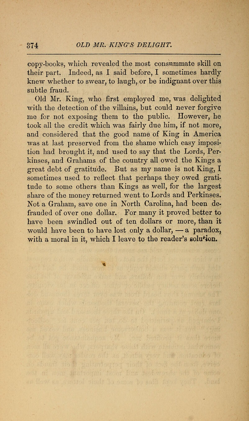 copy-books, which revealed the most consummate skill on their part. Indeed, as I said before, I sometimes hardly knew whether to swear, to laugh, or be indignant over this subtle fraud. Old Mr. King, who first employed me, was delighted with the detection of the villains, but could never forgive me for not exposing them to the public. However, he took all the credit which was fairly due him, if not more, and considered that the good name of King in America was at last preserved from the shame which easy imposi- tion had brought it, and used to say that the Lords, Per- kinses, and Grahams of the country all owed the Kings a great debt of gratitude. But as my name is not King, I sometimes used to reflect that perhaps they owed grati- tude to some others than Kings as well, for the largest share of the money returned went to Lords and Perkinses. Not a Graham, save one in North Carolina, had been de- frauded of over one dollar. For many it proved better to have been swindled out of ten dollars or more, than it would have been to have lost only a dollar, — a paradox, with a moral in it, which I leave to the reader's solution.