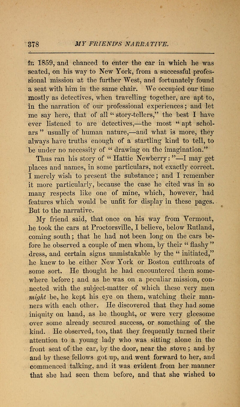 in 1859, and chanced to enter the car in which he was seated, on his way to New York, from a successful profes- sional mission at the further West, and fortunately found a seat with him in the same chair. We occupied our time mostly as detectives, when travelling together, are apt to, in the narration of our professional experiences; and let me say here, that of all  story-tellers, the best I have ever listened to are detectives,—the most  apt schol- ars  usually of human nature,—and what is more, they always have truths enough of a startling kind to tell, to be under no necessity of  drawing on the imagination. Thus ran his story of  Hattie Newberry: —I may get places and names, in some particulars, not exactly correct. I merely wish to present the substance; and I remember it more particularly, because the case he cited was in so many respects like one of mine, which, however, had features which would be unfit for display in these pages. But to the narrative. My friend said, that once on his way from Vermont, he took the cars at Proctorsville, I believe, below Rutland, coming south; that he had not been long on the cars be- fore he observed a couple of men whom, by their  flashy  dress, and certain signs unmistakable by the  initiated, he knew to be either New York or Boston cutthroats of some sort. He thought he had encountered them some- where before; and as he was on a peculiar mission, con- nected with the subject-matter of which these very men might be, he kept his eye on them, watching their man- ners with each other. He discovered that they had some iniquity on hand, as he thought, or were very gleesome over some already secured success, or something of the kind. He observed, too, that they frequently turned their attention to a young lady who was sitting alone in the front seat of the car, by the door, near the stove ; and by and by these fellows got up, and went forward to her, and commenced talking, and it was evident from her manner that she had seen them before, and that she wished to