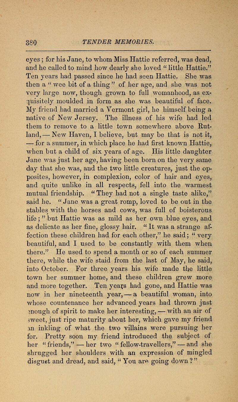 eyes; for his Jane, to whom Miss Hattie referred, was dead, and he called to mind how dearly she loved  little Hattie. Ten years had passed since he had seen Hattie. She was then a wee bit of a thing of her age, and she was not very large now, though grown to full womanhood, as ex- quisitely moulded in form as she was beautiful of face. My friend had married a Vermont girl, he himself being a native of New Jersey. The illness of his wife had led them to remove to a little town somewhere above Rut- land,— New Haven, I believe, but may be that is not it, — for a summer, in which place he had first known Hattie, when but a child of six years of age. His little daughter Jane was just her age, having been born on the very same day that she was, and the two little creatures, just the op- posites, however, in complexion, color of hair and eyes, and quite unlike in all respects, fell into the warmest mutual friendship.  They had not a single taste alike, said he.  Jane was a great romp, loved to be out in the stables with the horses and cows, was full of boisterous life;  but Hattie was as mild as her own blue eyes, and as delicate as her fine, glossy hair.  It was a strange af- fection these children had for each other, he said;  very beautiful, and I used to be constantly with them when there. He used to spend a month or so of each summer there, while the wife staid from the last of May, he said, into October. For three years his wife made the little town her summer home, and these children grew more and more together. Ten yearns had gone, and Hattie was now in her nineteenth year,— a beautiful woman, into whose countenance her advanced years had thrown just enough of spirit to make her interesting, — with an air of sweet, just ripe maturity about her, which gave my friend an inkling of what the two villains were pursuing her for. Pretty soon my friend introduced the subject of her  friends, — her two  fellow-travellers, — and she shrugged her shoulders with an expression of mingled disgust and dread, and said,  You are> going down ? 