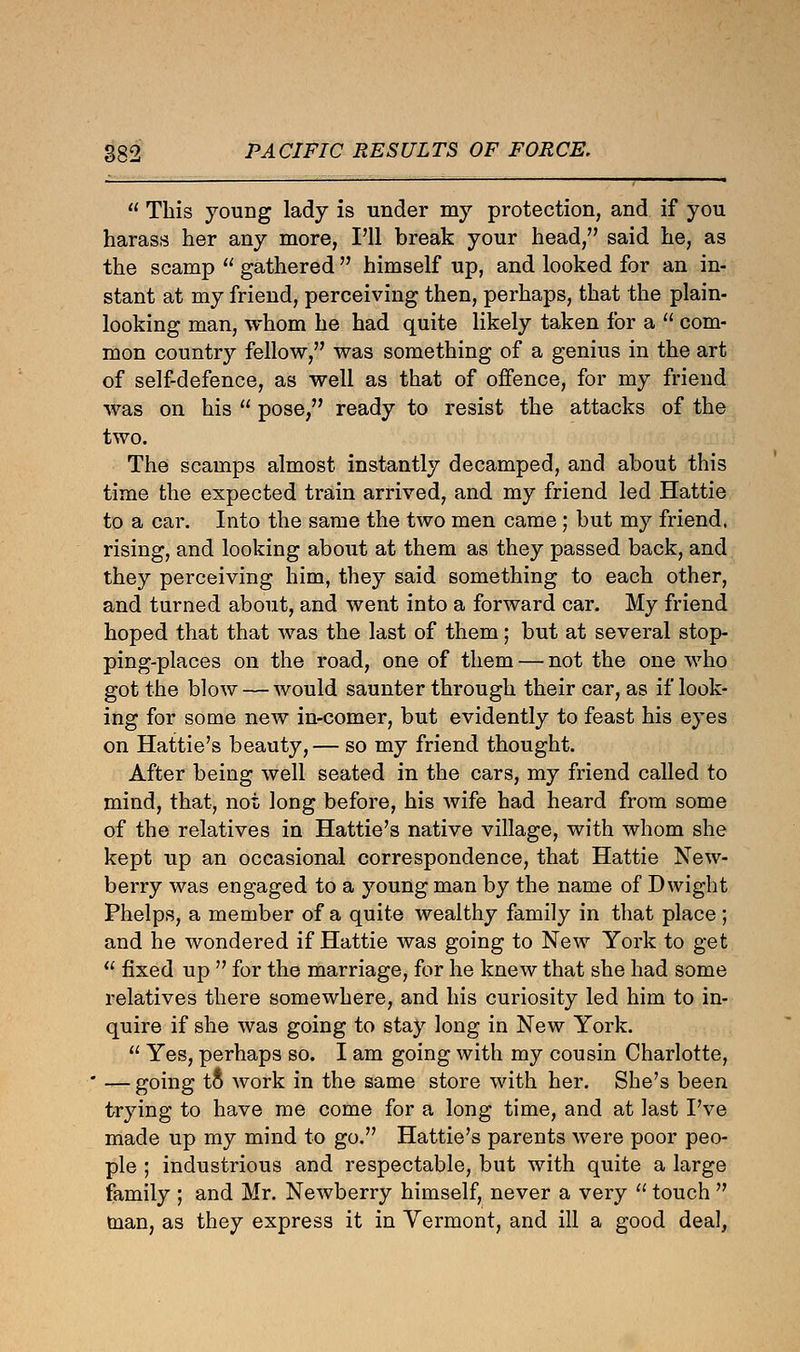  This young lady is under my protection, and if you harass her any more, I'll break your head, said he, as the scamp  gathered  himself up, and looked for an in- stant at my friend, perceiving then, perhaps, that the plain- looking man, whom he had quite likely taken for a  com- mon country fellow, was something of a genius in the art of self-defence, as well as that of offence, for my friend was on his  pose, ready to resist the attacks of the two. The scamps almost instantly decamped, and about this time the expected train arrived, and my friend led Hattie to a car. Into the same the two men came; but my friend, rising, and looking about at them as they passed back, and they perceiving him, they said something to each other, and turned about, and went into a forward car. My friend hoped that that was the last of them; but at several stop- ping-places on the road, one of them — not the one who got the blow — would saunter through their car, as if look- ing for some new in-comer, but evidently to feast his eyes on Hattie's beauty, — so my friend thought. After being well seated in the cars, my friend called to mind, that, not long before, his wife had heard from some of the relatives in Hattie's native village, with whom she kept up an occasional correspondence, that Hattie New- berry was engaged to a young man by the name of Dwight Phelps, a member of a quite wealthy family in that place ; and he wondered if Hattie was going to New York to get  fixed up  for the marriage, for he knew that she had some relatives there somewhere, and his curiosity led him to in- quire if she was going to stay long in New York.  Yes, perhaps so. I am going with my cousin Charlotte, — going tt work in the same store with her. She's been trying to have me come for a long time, and at last I've made up my mind to go. Hattie's parents were poor peo- ple ; industrious and respectable, but with quite a large family ; and Mr. Newberry himself, never a very  touch  man, as they express it in Vermont, and ill a good deal,