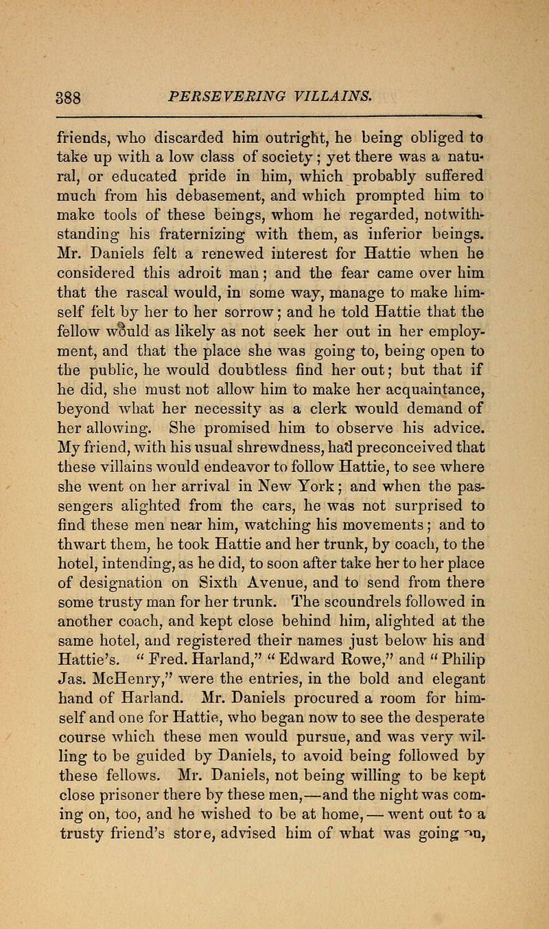 friends, who discarded him outright, he being obliged to take up with a low class of society; yet there was a natu- ral, or educated pride in him, which probably suffered much from his debasement, and which prompted him to make tools of these beings, whom he regarded, notwith- standing his fraternizing with them, as inferior beings. Mr. Daniels felt a renewed interest for Hattie when he considered this adroit man; and the fear came over him that the rascal would, in some way, manage to make him- self felt by her to her sorrow; and he told Hattie that the fellow would as likely as not seek her out in her employ- ment, and that the place she was going to, being open to the public, he would doubtless find her out; but that if he did, she must not allow him to make her acquaintance, beyond what her necessity as a clerk would demand of her allowing. She promised him to observe his advice. My friend, with his usual shrewdness, had preconceived that these villains would endeavor to follow Hattie, to see where she went on her arrival in New York; and when the pas- sengers alighted from the cars, he was not surprised to find these men near him, watching his movements; and to thwart them, he took Hattie and her trunk, by coach, to the hotel, intending, as he did, to soon after take her to her place of designation on Sixth Avenue, and to send from there some trusty man for her trunk. The scoundrels followed in another coach, and kept close behind him, alighted at the same hotel, and registered their names just below his and Hattie's.  Fred. Harland,  Edward Rowe, and  Philip Jas. McHenry, were the entries, in the bold and elegant hand of Harland. Mr. Daniels procured a room for him- self and one for Hattie, who began now to see the desperate course which these men would pursue, and was very wil- ling to be guided by Daniels, to avoid being followed by these fellows. Mr. Daniels, not being willing to be kept close prisoner there by these men,—and the night was com- ing on, too, and he wished to be at home, — went out to a trusty friend's store, advised him of what was going >n,