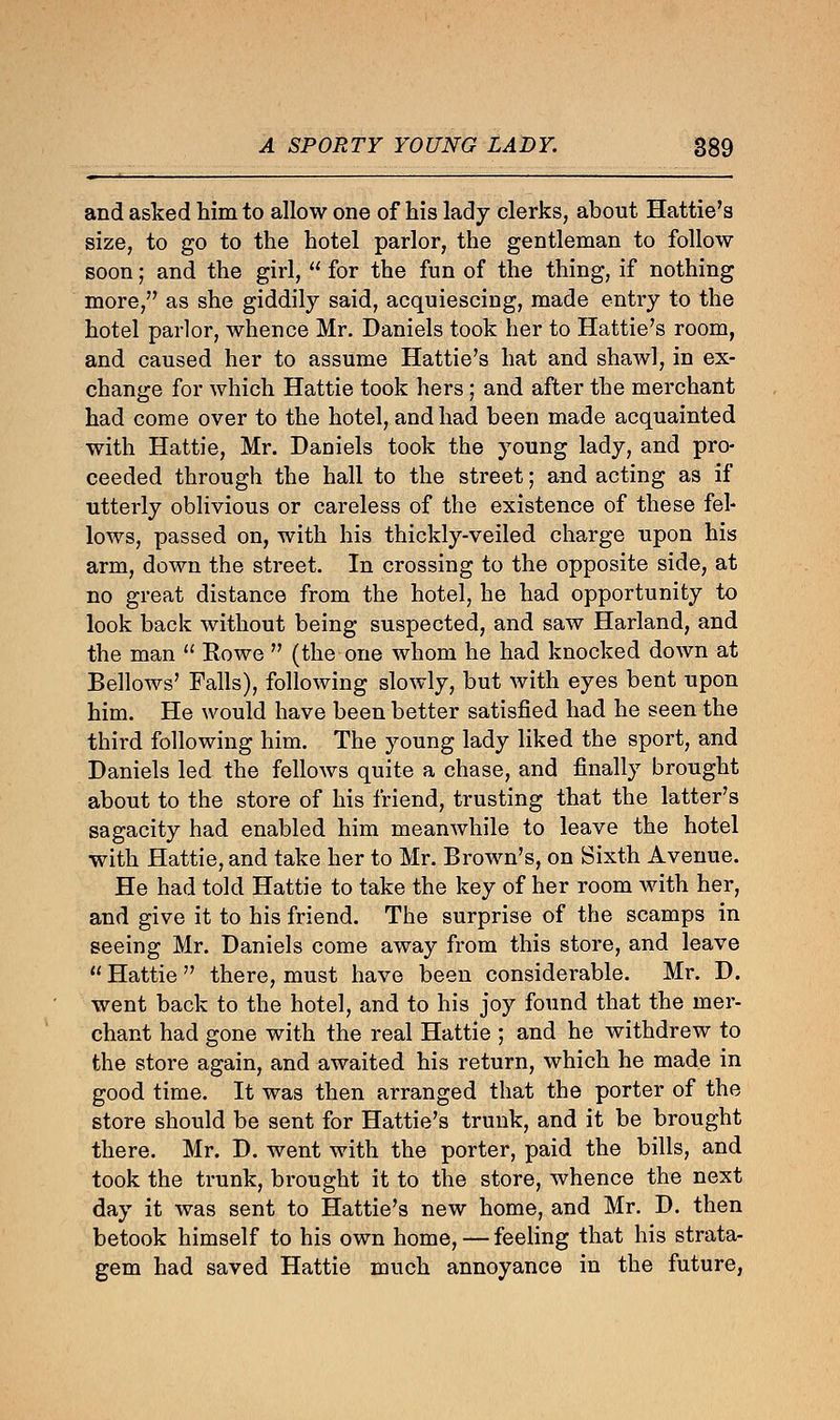 and asked him to allow one of his lady clerks, about Hattie's size, to go to the hotel parlor, the gentleman to follow soon; and the girl,  for the fun of the thing, if nothing more, as she giddily said, acquiescing, made entry to the hotel parlor, whence Mr. Daniels took her to Hattie's room, and caused her to assume Hattie's hat and shawl, in ex- change for which Hattie took hers; and after the merchant had come over to the hotel, and had been made acquainted with Hattie, Mr. Daniels took the young lady, and pro- ceeded through the hall to the street; and acting as if utterly oblivious or careless of the existence of these fel- lows, passed on, with his thickly-veiled charge upon his arm, down the street. In crossing to the opposite side, at no great distance from the hotel, he had opportunity to look back without being suspected, and saw Harland, and the man  Howe  (the one whom he had knocked down at Bellows' Falls), following slowly, but with eyes bent upon him. He would have been better satisfied had he seen the third following him. The young lady liked the sport, and Daniels led the fellows quite a chase, and finally brought about to the store of his friend, trusting that the latter's sagacity had enabled him meanwhile to leave the hotel with Hattie, and take her to Mr. Brown's, on Sixth Avenue. He had told Hattie to take the key of her room with her, and give it to his friend. The surprise of the scamps in seeing Mr. Daniels come away from this store, and leave  Hattie  there, must have been considerable. Mr. D. went back to the hotel, and to his joy found that the mer- chant had gone with the real Hattie ; and he withdrew to the store again, and awaited his return, which he made in good time. It was then arranged that the porter of the store should be sent for Hattie's trunk, and it be brought there. Mr. D. went with the porter, paid the bills, and took the trunk, brought it to the store, whence the next day it was sent to Hattie's new home, and Mr. D. then betook himself to his own home, — feeling that his strata- gem had saved Hattie much annoyance in the future,