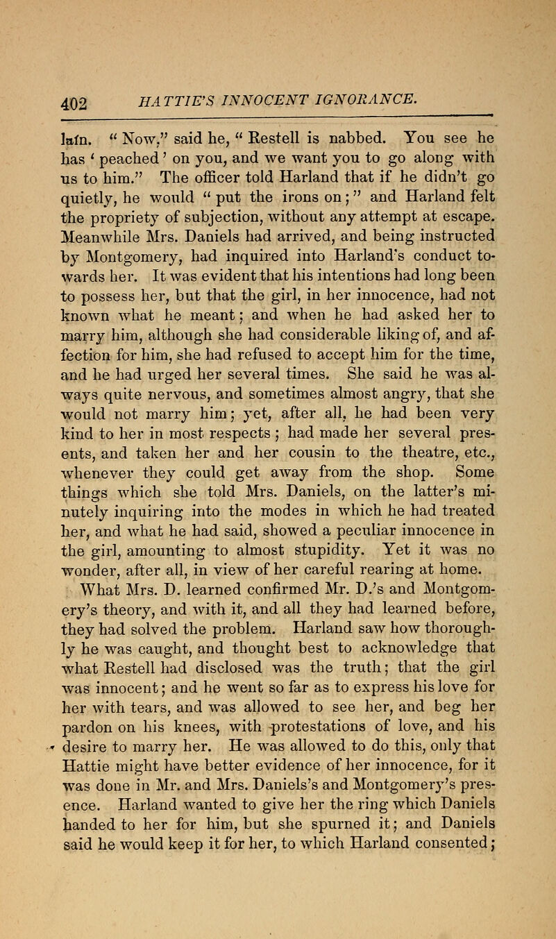 lain.  Now. said he,  Restell is nabbed. You see he has ? peached' on you, and we want you to go along with us to him. The officer told Harland that if he didn't go quietly, he would  put the irons on; and Harland felt the propriety of subjection, without any attempt at escape. Meanwhile Mrs. Daniels had arrived, and being instructed by Montgomery, had inquired into Harland's conduct to- wards her. It was evident that his intentions had long been to possess her, but that the girl, in her innocence, had not known what he meant; and when he had asked her to marry him, although she had considerable liking of, and af- fection for him, she had refused to accept him for the time, and he had urged her several times. She said he was al- ways quite nervous, and sometimes almost angry, that she would not marry him; yet, after all, he had been very kind to her in most respects ; had made her several pres- ents, and taken her and her cousin to the theatre, etc., whenever they could get away from the shop. Some things which she told Mrs. Daniels, on the latter's mi- nutely inquiring into the modes in which he had treated her, and what he had said, showed a peculiar innocence in the girl, amounting to almost stupidity. Yet it was no wonder, after all, in view of her careful rearing at home. What Mrs. D. learned confirmed Mr. D.'s and Montgom- ery's theory, and with it, and all they had learned before, they had solved the problem. Harland saw how thorough- ly he was caught, and thought best to acknowledge that what Restell had disclosed was the truth; that the girl was innocent; and he went so far as to express his love for her with tears, and was allowed to see her, and beg her pardon on his knees, with -protestations of love, and his desire to marry her. He was allowed to do this, only that Hattie might have better evidence of her innocence, for it was done in Mr. and Mrs. Daniels's and Montgomery's pres- ence. Harland wanted to give her the ring which Daniels handed to her for him, but she spurned it; and Daniels said he would keep it for her, to which Harland consented;