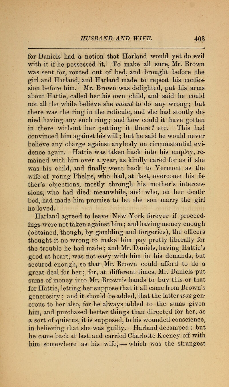 for Daniels had a notion that Harland would yet do evil with it if he possessed it. To make all sure, Mr. Brown was sent for, routed out of bed, and brought before the girl and Harland, and Harland made to repeat his confes- sion before him. Mr. Brown was delighted, put his arms about Hattie, called her his own child, and said he could not all the while believe she meant to do any wrong; but there was the ring in the reticule, and she had stoutly de- nied having any such ring; and how could it have gotten in there without her putting it there? etc. This had convinced him against his will; but he said he would never believe any charge against anybody on circumstantial evi- dence again. Hattie was taken back into his employ, re- mained with him over a year, as kindly cared for as if she was his child, and finally went back to Vermont as the wife of young Phelps, who had, at last, overcome his fa- ther's objections, mostly through his mother's interces- sions, who had died meanwhile, and who, on her death- bed, had made him promise to let the son marry the girl he loved. Harland agreed to leave New York forever if proceed- ings were not taken against him; and having money enough (obtained, though, by gambling and forgeries), the officers thought it no wrong to make him pay pretty liberally for the trouble he had made; and Mr. Daniels, having Hattie's good at heart, was not easy with him in his demands, but secured enough, so that Mr. Brown could afford to do a great deal for her; for, at different times, Mr. Daniels put sums of money into Mr. Brown's hands to buy this or that for Hattie, letting her suppose that it all came from Brown's generosity ; and it should be added, that the latter ivas gen' erous to her also, for he always added to the sums given him, and purchased better things than directed for her, as a sort of quietus, it is supposed, to his wounded conscience, in believing that she was guilty. Harland decamped ; but he came back at last, and carried Charlotte Keeney off with him somewhere as his wife,— which was the strangest