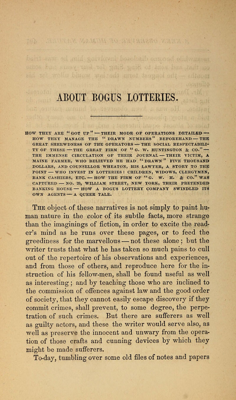 ABOUT BOGUS LOTTERIES. HOW THEY ARE  GOT UP — THEIR MODE OF OPERATIONS DETAILED — HOW THEY MANAGE THE  DRAWN NUMBERS BEFOREHAND — THE GREAT SHREWDNESS OF THE OPERATORS — THE SOCIAL RESPECTABILI- TY OF THESE—THE GREAT FIRM OF  G. W. HUNTINGTON & CO. THE IMMENSE CIRCULATION OF THEIR JOURNAL — THEIR VICTIM, A MAINE FARMER, WHO BELIEVED HE HAD  DRAWN  FIVE THOUSAND DOLLARS, AND COUNSELLOR WHEATON, HIS LAWYER, A STORY TO THE POINT — WHO INVEST IN LOTTERIES : CHILDREN, WIDOWS, CLERGYMEN, BANK CASHIERS, ETC. — HOW THE FIRM OF  G. W. H. & CO. WAS CAPTURED — NO. 23, WILLIAM STREET, NEW YORK, THEIR PRETENDED BANKING HOUSE — HOW A BOGUS LOTTERY COMPANY SWINDLED ITS OWN AGENTS — A QUEER TALE. The object of these narratives is not simply to paint hu- man nature in the color of its subtle facts, more strange than the imaginings of fiction, in order to excite the read- er's mind as he runs over these pages, or to feed the greediness for the marvellous — not these alone: but the writer trusts that what he has taken so much pains to cull out of the repertoire of his observations and experiences, and from those of others, and reproduce here for the in- struction of his fellow-men, shall be found useful as well as interesting; and by teaching those who are inclined to the commission of offences against law and the good order of society, that they cannot easily escape discovery if they commit crimes, shall prevent, to some degree, the perpe- tration of such crimes. But there are sufferers as well as guilty actors, and these the writer would serve also, as well as preserve the innocent and unwary from the opera- tion of those crafts and cunning devices by which they might be made sufferers. To-day, tumbling over some old files of notes and papers