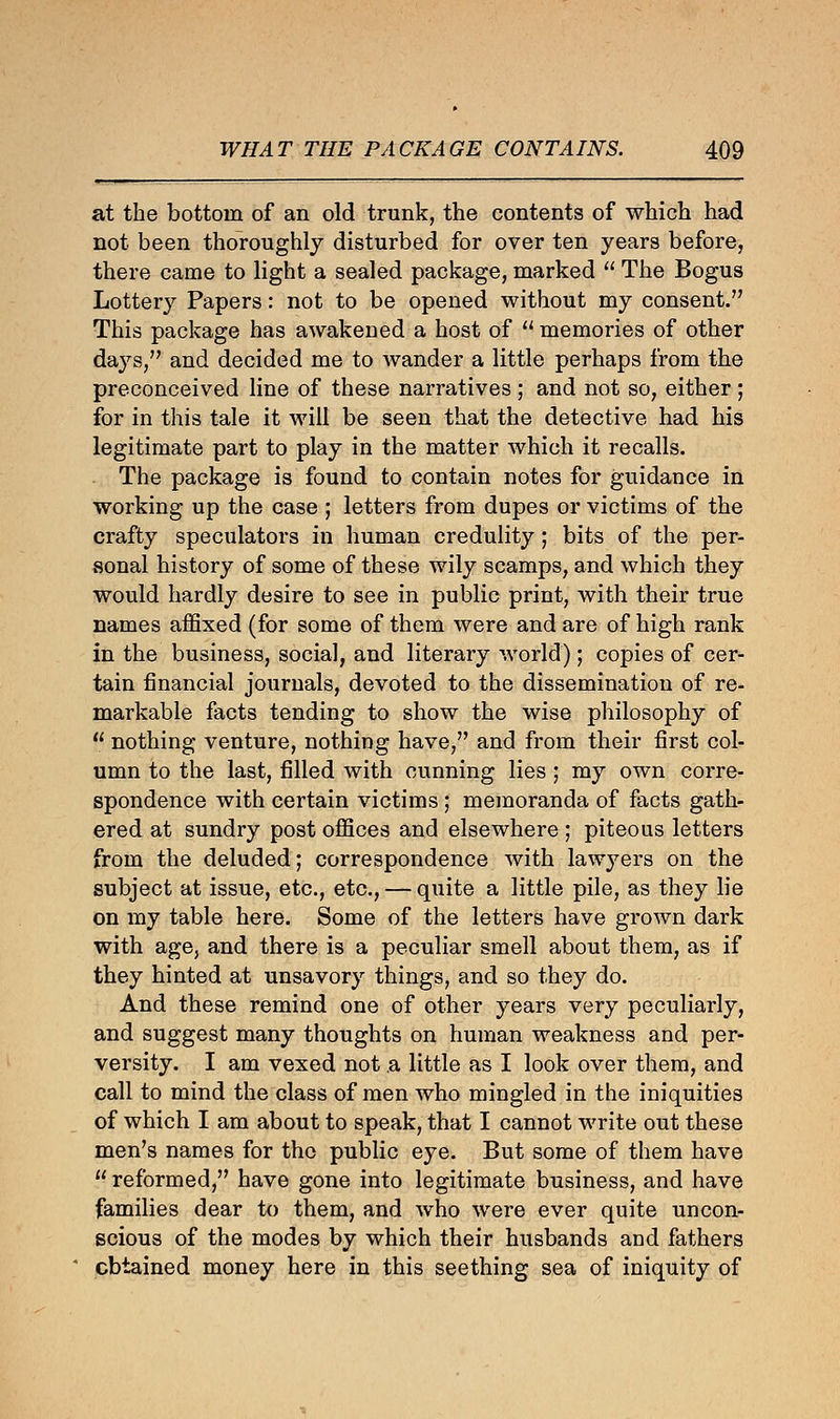 at the bottom of an old trunk, the contents of which had not been thoroughly disturbed for over ten years before, there came to light a sealed package, marked  The Bogus Lottery Papers: not to be opened without my consent. This package has awakened a host of  memories of other days, and decided me to wander a little perhaps from the preconceived line of these narratives; and not so, either ; for in this tale it will be seen that the detective had his legitimate part to play in the matter which it recalls. The package is found to contain notes for guidance in working up the case ; letters from dupes or victims of the crafty speculators in human credulity; bits of the per- sonal history of some of these wily scamps, and which they would hardly desire to see in public print, with their true names affixed (for some of them were and are of high rank in the business, social, and literary world); copies of cer- tain financial journals, devoted to the dissemination of re- markable facts tending to show the wise philosophy of  nothing venture, nothing have, and from their first col- umn to the last, filled with cunning lies ; my own corre- spondence with certain victims ; memoranda of facts gath- ered at sundry post offices and elsewhere ; piteous letters from the deluded; correspondence with lawyers on the subject at issue, etc., etc., — quite a little pile, as they lie on my table here. Some of the letters have grown dark with age, and there is a peculiar smell about them, as if they hinted at unsavory things, and so they do. And these remind one of other years very peculiarly, and suggest many thoughts on human weakness and per- versity. I am vexed not a little as I look over them, and call to mind the class of men who mingled in the iniquities of which I am about to speak, that I cannot write out these men's names for the public eye. But some of them have  reformed, have gone into legitimate business, and have families dear to them, and who were ever quite uncon- scious of the modes by which their husbands and fathers obtained money here in this seething sea of iniquity of