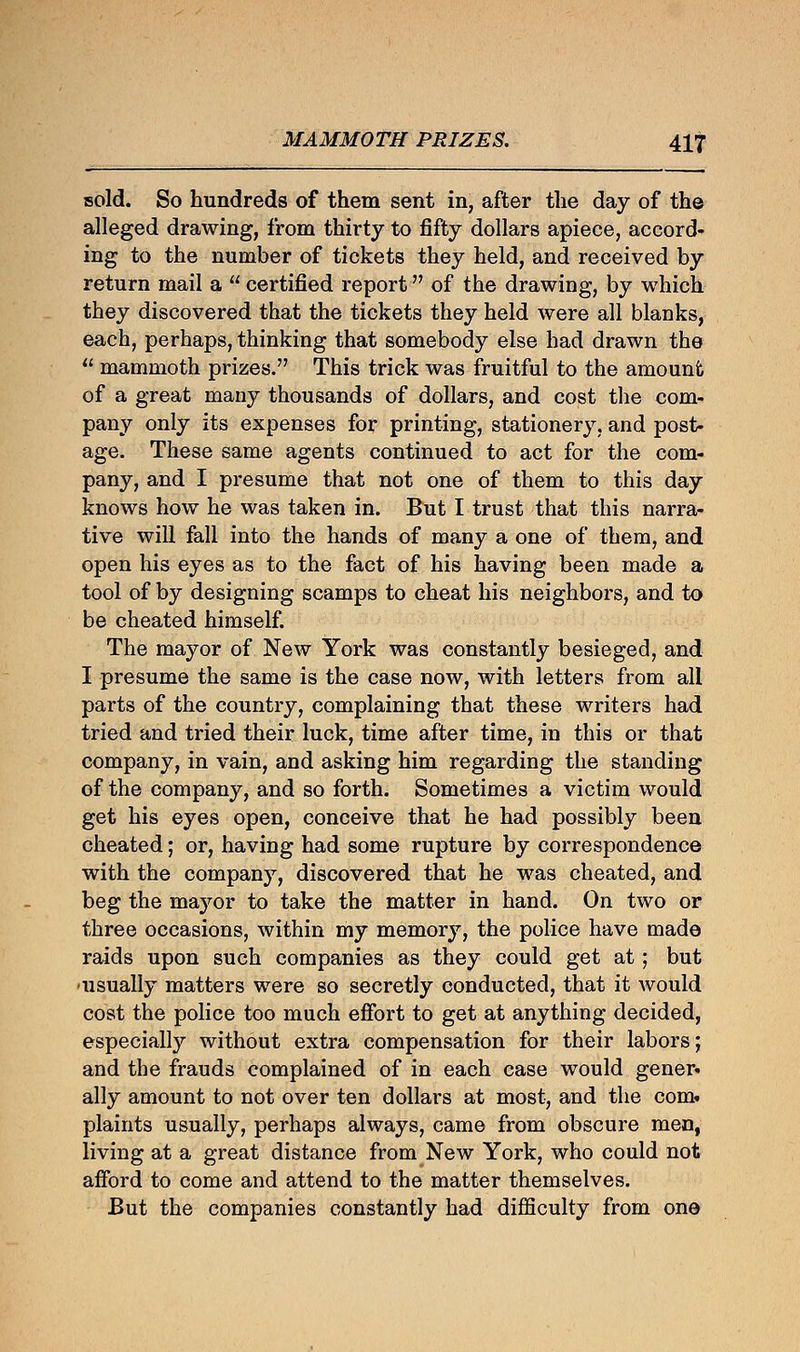 sold. So hundreds of them sent in, after the day of the alleged drawing, from thirty to fifty dollars apiece, accord- ing to the number of tickets they held, and received by return mail a  certified report of the drawing, by which they discovered that the tickets they held were all blanks, each, perhaps, thinking that somebody else had drawn the  mammoth prizes. This trick was fruitful to the amount of a great many thousands of dollars, and cost the com- pany only its expenses for printing, stationery, and post- age. These same agents continued to act for the com- pany, and I presume that not one of them to this day knows how he was taken in. But I trust that this narra- tive will fall into the hands of many a one of them, and open his eyes as to the fact of his having been made a tool of by designing scamps to cheat his neighbors, and to be cheated himself. The mayor of New York was constantly besieged, and I presume the same is the case now, with letters from all parts of the country, complaining that these writers had tried and tried their luck, time after time, in this or that company, in vain, and asking him regarding the standing of the company, and so forth. Sometimes a victim would get his eyes open, conceive that he had possibly been cheated; or, having had some rupture by correspondence with the company, discovered that he was cheated, and beg the mayor to take the matter in hand. On two or three occasions, within my memory, the police have made raids upon such companies as they could get at ; but •usually matters were so secretly conducted, that it would cost the police too much effort to get at anything decided, especiahy without extra compensation for their labors; and the frauds complained of in each case would gener* ally amount to not over ten dollars at most, and the com. plaints usually, perhaps always, came from obscure men, living at a great distance from New York, who could not afford to come and attend to the matter themselves. But the companies constantly had difficulty from one