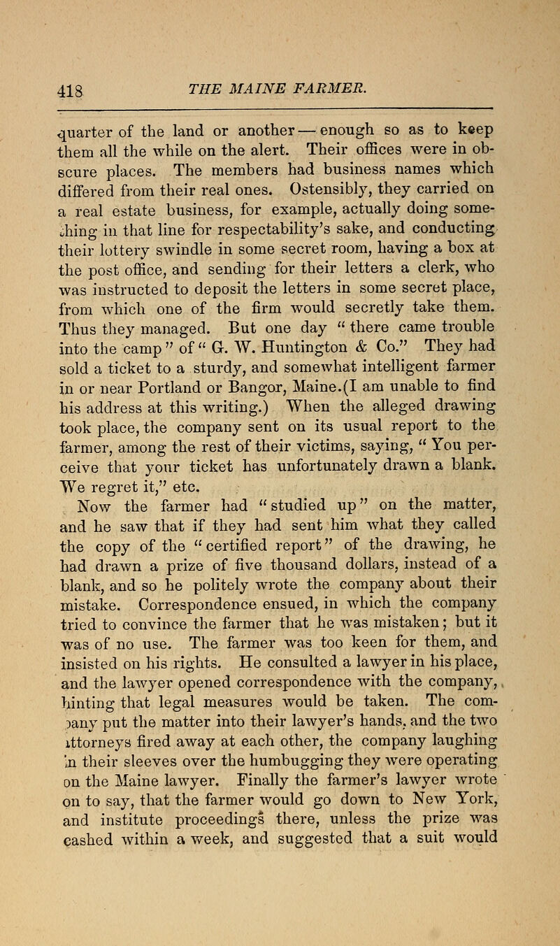 quarter of the land or another—enough so as to keep them all the while on the alert. Their offices were in ob- scure places. The members had business names which differed from their real ones. Ostensibly, they carried on a real estate business, for example, actually doing some- thing in that line for respectability's sake, and conducting their lottery swindle in some secret room, having a box at the post office, and sending for their letters a clerk, who was instructed to deposit the letters in some secret place, from which one of the firm would secretly take them. Thus they managed. But one day there came trouble into the camp  of  G. W. Huntington & Co. They had sold a ticket to a sturdy, and somewhat intelligent farmer in or near Portland or Bangor, Maine.(I am unable to find his address at this writing.) When the alleged drawing took place, the company sent on its usual report to the farmer, among the rest of their victims, saying,  You per- ceive that your ticket has unfortunately drawn a blank. We regret it, etc. Now the farmer had studied up on the matter, and he saw that if they had sent him what they called the copy of the  certified report of the drawing, he had drawn a prize of five thousand dollars, instead of a blank, and so he politely wrote the company about their mistake. Correspondence ensued, in which the company tried to convince the farmer that he was mistaken; but it was of no use. The farmer was too keen for them, and insisted on his rights. He consulted a lawyer in his place, and the lawyer opened correspondence with the company, hinting that legal measures would be taken. The com- pany put the matter into their lawyer's hands, and the two xttorneys fired away at each other, the company laughing In their sleeves over the humbugging they were operating on the Maine lawyer. Finally the farmer's lawyer wrote on to say, that the farmer would go down to New York, and institute proceedings there, unless the prize was cashed within a week, and suggested that a suit would