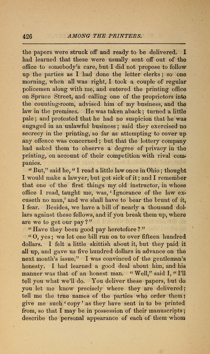 the papers were struck off and ready to be delivered. I had learned that these were usually sent off out of the office to somebody's care, but I did not propose to follow up the parties as I had done the letter clerks; so one morning, when all was right, I took a couple of regular policemen along with me, and entered the printing office on Spruce Street, and calling one of the proprietors into the counting-room, advised him of my business, and the law in the premises. He was taken aback; turned a little pale; and protested that he had no suspicion that he was engaged in an unlawful business ; said they exercised no secrecy in the printing, so far as attempting to cover up any offence was concerned ; but that the lottery company had asked them to observe a degree of privacy in the printing, on account of their competition with rival com- panies.  But, said he,  I read a little law once in Ohio; thought I would make a lawyer, but got sick of it; and I remember that one of the first things my old instructor, in whose office I read, taught me, was,' Ignorance of the law ex- cuseth no man/ and we shall have to bear the brunt of it, I fear. Besides, we have a bill of nearly a thousand dol- lars against these fellows, and if you break them up, where are we to get our pay ?   Have they been good pay heretofore ?   O, yes; we let one bill run on to over fifteen hundred dollars. I felt a little skittish about it, but they paid it all up, and gave us five hundred dollars in advance on the next month's issue. I was convinced of the gentleman's honesty. I had learned a good deal about him, and his manner was that of an honest man.  Well, said I,  I'll tell you what we'll do. You deliver these papers, but do you let me know precisely where they are delivered; tell me the true names of the parties who order them; give me such ' copy' as they have sent in to be printed from, so that I may be in possession of their manuscripts', describe the personal appearance of each of them whom