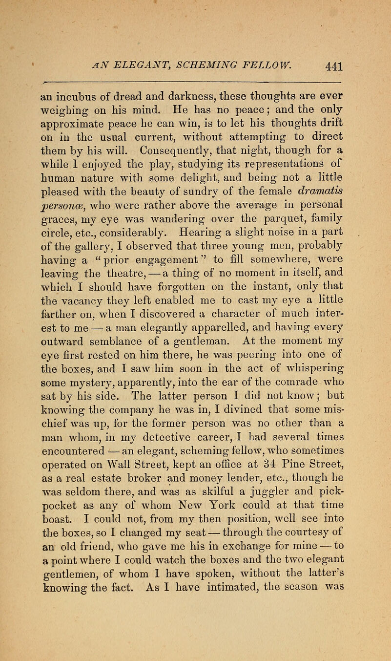 an incubus of dread and darkness, these thoughts are ever weighing on his mind. He has no peace; and the only approximate peace he can win, is to let his thoughts drift on in the usual current, Avithout attempting to direct them by his will. Consequently, that night, though for a while I enjoyed the play, studying its representations of human nature with some delight, and being not a little pleased with the beauty of sundry of the female dramatis personce, who were rather above the average in personal graces, my eye was wandering over the parquet, family circle, etc., considerably. Hearing a slight noise in a part of the gallery, I observed that three young men, probably having a  prior engagement7 to fill someAvhere, were leaving the theatre, — a thing of no moment in itself, and which I should have forgotten on the instant, only that the vacancy they left enabled me to cast my eye a little farther on, when I discovered a character of much inter- est to me — a man elegantly apparelled, and having every outward semblance of a gentleman. At the moment my eye first rested on him there, he was peering into one of the boxes, and I saw him soon in the act of whispering some mystery, apparently, into the ear of the comrade who sat by his side. The latter person I did not know; but knowing the company he was in, I divined that some mis- chief was up, for the former person was no other than a man whom, in my detective career, I had several times encountered — an elegant, scheming fellow, who sometimes operated on Wall Street, kept an office at 34 Pine Street, as a real estate broker and money lender, etc., though he was seldom there, and was as skilful a juggler and pick- pocket as any of whom New York could at that time boast. I could not, from my then position, well see into the boxes, so I changed my seat — through the courtesy of an old friend, who gave me his in exchange for mine — to a point where I could watch the boxes and the two elegant gentlemen, of whom I have spoken, without the latter's knowing the fact. As I have intimated, the season was