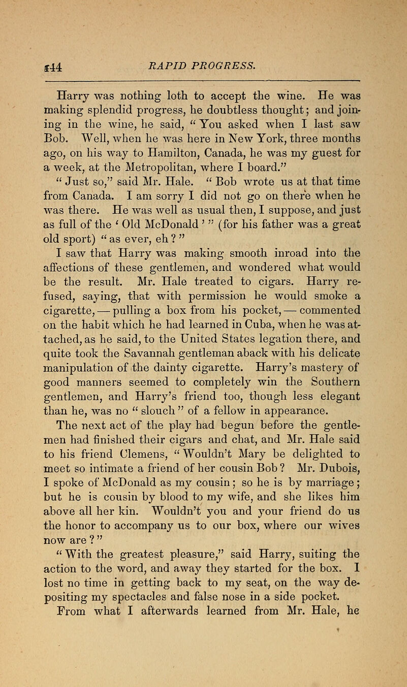 144 RAPID PROGRESS. Harry was nothing loth to accept the wine. He was making splendid progress, he doubtless thought; and join- ing in the wine, he said,  You asked when I last saw Bob. Well, when he was here in New York, three months ago, on his way to Hamilton, Canada, he was my guest for a week, at the Metropolitan, where I board.  Just so, said Mr. Hale.  Bob wrote us at that time from Canada. I am sorry I did not go on there when he was there. He was well as usual then, I suppose, and just as full of the ' Old McDonald '  (for his father was a great old sport) a as ever, eh ?  I saw that Harry was making smooth inroad into the affections of these gentlemen, and wondered what would be the result. Mr. Hale treated to cigars. Harry re- fused, saying, that with permission he would smoke a cigarette, — pulling a box from his pocket, — commented on the habit which he had learned in Cuba, when he was at- tached, as he said, to the United States legation there, and quite took the Savannah gentleman aback with his delicate manipulation of the dainty cigarette. Harry's mastery of good manners seemed to completely win the Southern gentlemen, and Harry's friend too, though less elegant than he, was no  slouch  of a fellow in appearance. The next act of the play had begun before the gentle- men had finished their cigars and chat, and Mr. Hale said to his friend Clemens,  Wouldn't Mary be delighted to meet so intimate a friend of her cousin Bob ? Mr. Dubois, I spoke of McDonald as my cousin ; so he is by marriage ; but he is cousin by blood to my wife, and she likes him above all her kin. Wouldn't you and your friend do us the honor to accompany us to our box, where our wives now are ?   With the greatest pleasure, said Harry, suiting the action to the word, and away they started for the box. I lost no time in getting back to my seat, on the way de- positing my spectacles and false nose in a side pocket. From what I afterwards learned from Mr. Hale, he