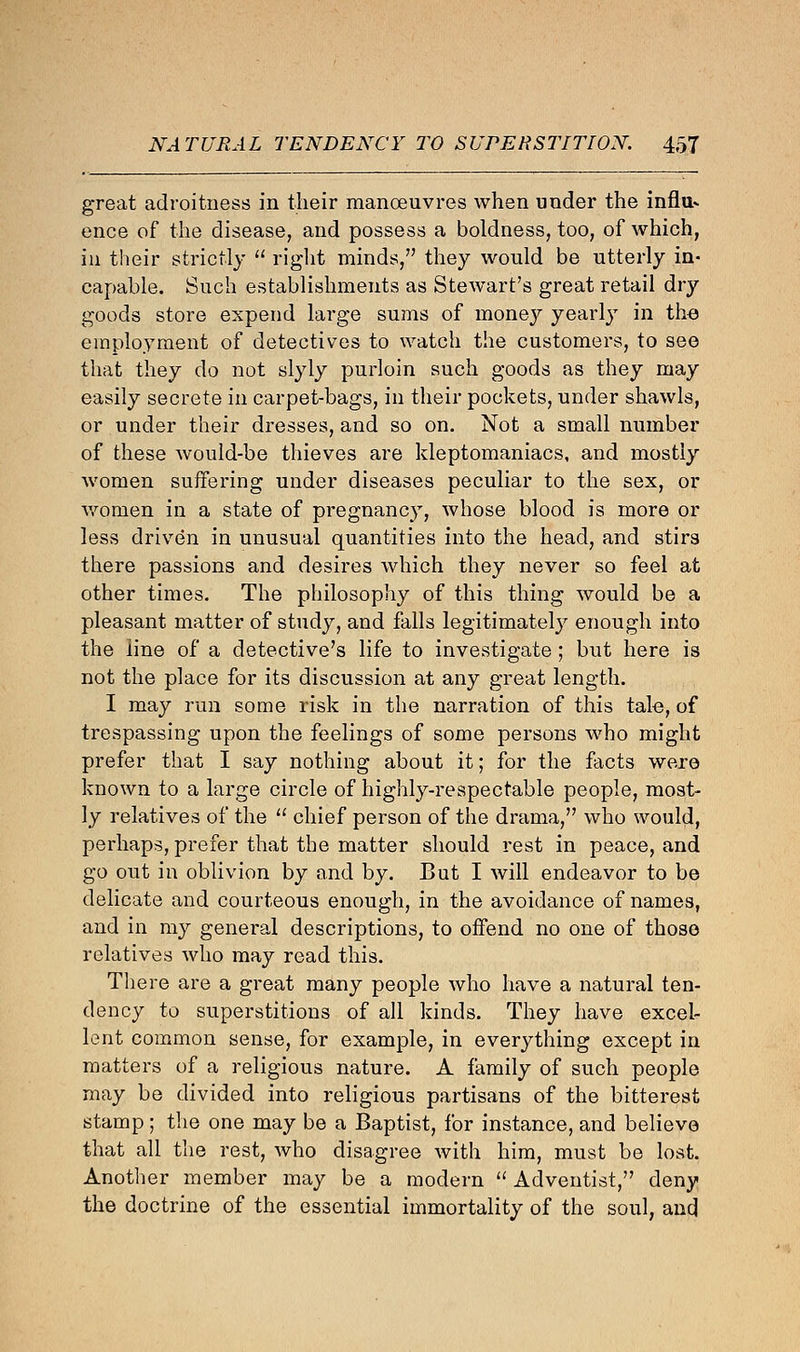 great adroitness in their manoeuvres when under the infill* ence of the disease, and possess a boldness, too, of which, in their strictly  right minds, they would be utterly in- capable. Such establishments as Stewart's great retail dry goods store expend large sums of money yearly in the employment of detectives to watch the customers, to see that they do not slyly purloin such goods as they may easily secrete in carpet-bags, in their pockets, under shawls, or under their dresses, and so on. Not a small number of these would-be thieves are kleptomaniacs, and mostly women suffering under diseases peculiar to the sex, or women in a state of pregnancy, whose blood is more or less driven in unusual quantities into the head, and stirs there passions and desires which they never so feel at other times. The philosophy of this thing would be a pleasant matter of study, and falls legitimately enough into the line of a detective's life to investigate; but here is not the place for its discussion at any great length. I may run some risk in the narration of this tale, of trespassing upon the feelings of some persons who might prefer that I say nothing about it; for the facts were known to a large circle of highly-respectable people, most- ly relatives of the  chief person of the drama, who would, perhaps, prefer that the matter should rest in peace, and go out in oblivion by and by. But I will endeavor to be delicate and courteous enough, in the avoidance of names, and in my general descriptions, to offend no one of those relatives who may read this. There are a great many people who have a natural ten- dency to superstitions of all kinds. They have excel- lent common sense, for example, in everything except in matters of a religious nature. A family of such people may be divided into religious partisans of the bitterest stamp; the one may be a Baptist, for instance, and believe that all the rest, who disagree with him, must be lost. Another member may be a modern  Adventist, deny the doctrine of the essential immortality of the soul, and